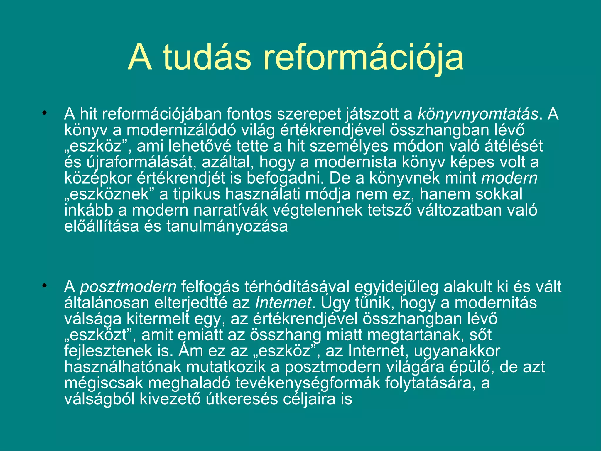 A tudás reformációja  A hit reformációjában fontos szerepet játszott a  könyvnyomtatás . A könyv a modernizálódó világ értékrendjével összhangban lévő „eszköz”, ami lehetővé tette a hit személyes módon való átélését és újraformálását, azáltal, hogy a modernista könyv képes volt a középkor értékrendjét is befogadni. De a könyvnek mint  modern  „eszköznek” a tipikus használati módja nem ez, hanem sokkal inkább a modern narratívák végtelennek tetsző változatban való előállítása és tanulmányozása  A  posztmodern  felfogás térhódításával egyidejűleg alakult ki és vált általánosan elterjedtté az  Internet . Úgy tűnik, hogy a modernitás válsága kitermelt egy, az értékrendjével összhangban lévő „eszközt”, amit emiatt az összhang miatt megtartanak, sőt fejlesztenek is. Ám ez az „eszköz”, az Internet, ugyanakkor használhatónak mutatkozik a posztmodern világára épülő, de azt mégiscsak meghaladó tevékenységformák folytatására, a válságból kivezető útkeresés céljaira is 
