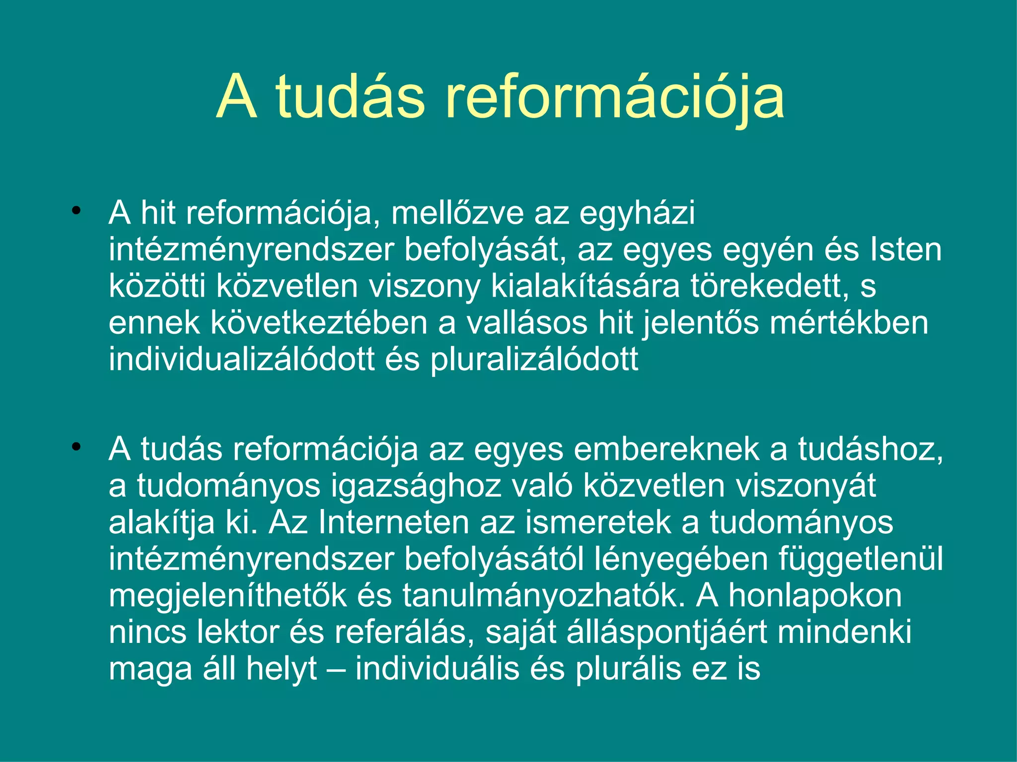 A tudás reformációja  A hit reformációja, mellőzve az egyházi intézményrendszer befolyását, az egyes egyén és Isten közötti közvetlen viszony kialakítására törekedett, s ennek következtében a vallásos hit jelentős mértékben individualizálódott és pluralizálódott  A tudás reformációja az egyes embereknek a tudáshoz, a tudományos igazsághoz való közvetlen viszonyát alakítja ki. Az Interneten az ismeretek a tudományos intézményrendszer befolyásától lényegében függetlenül megjeleníthetők és tanulmányozhatók. A honlapokon nincs lektor és referálás, saját álláspontjáért mindenki maga áll helyt – individuális és plurális ez is  