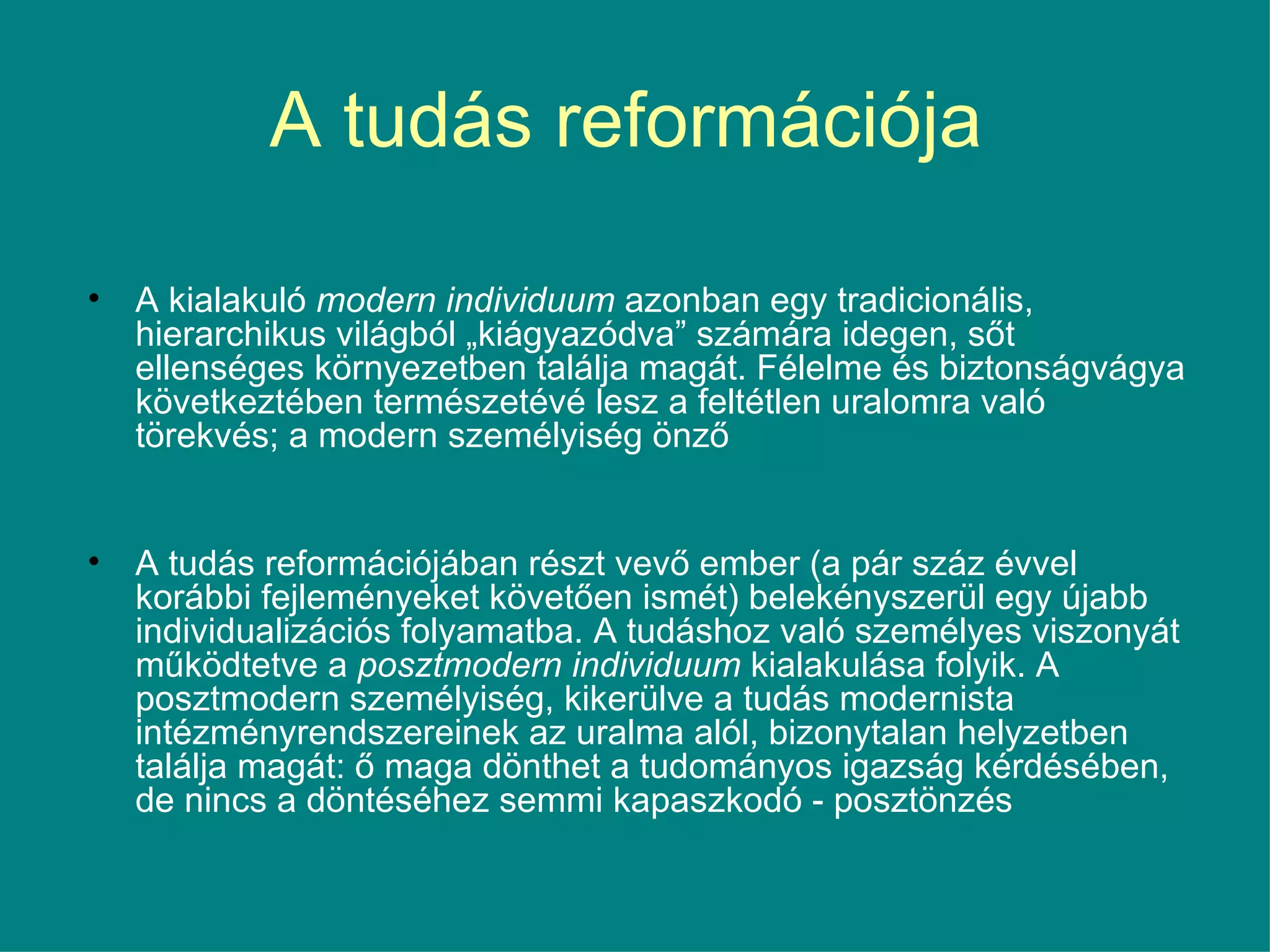 A tudás reformációja  A kialakuló  modern individuum  azonban egy tradicionális, hierarchikus világból „kiágyazódva” számára idegen, sőt ellenséges környezetben találja magát. Félelme és biztonságvágya következtében természetévé lesz a feltétlen uralomra való törekvés; a modern személyiség önző  A tudás reformációjában részt vevő ember (a pár száz évvel korábbi fejleményeket követően ismét) belekényszerül egy újabb individualizációs folyamatba. A tudáshoz való személyes viszonyát működtetve a  posztmodern individuum  kialakulása folyik. A posztmodern személyiség, kikerülve a tudás modernista intézményrendszereinek az uralma alól, bizonytalan helyzetben találja magát: ő maga dönthet a tudományos igazság kérdésében, de nincs a döntéséhez semmi kapaszkodó - posztönzés  