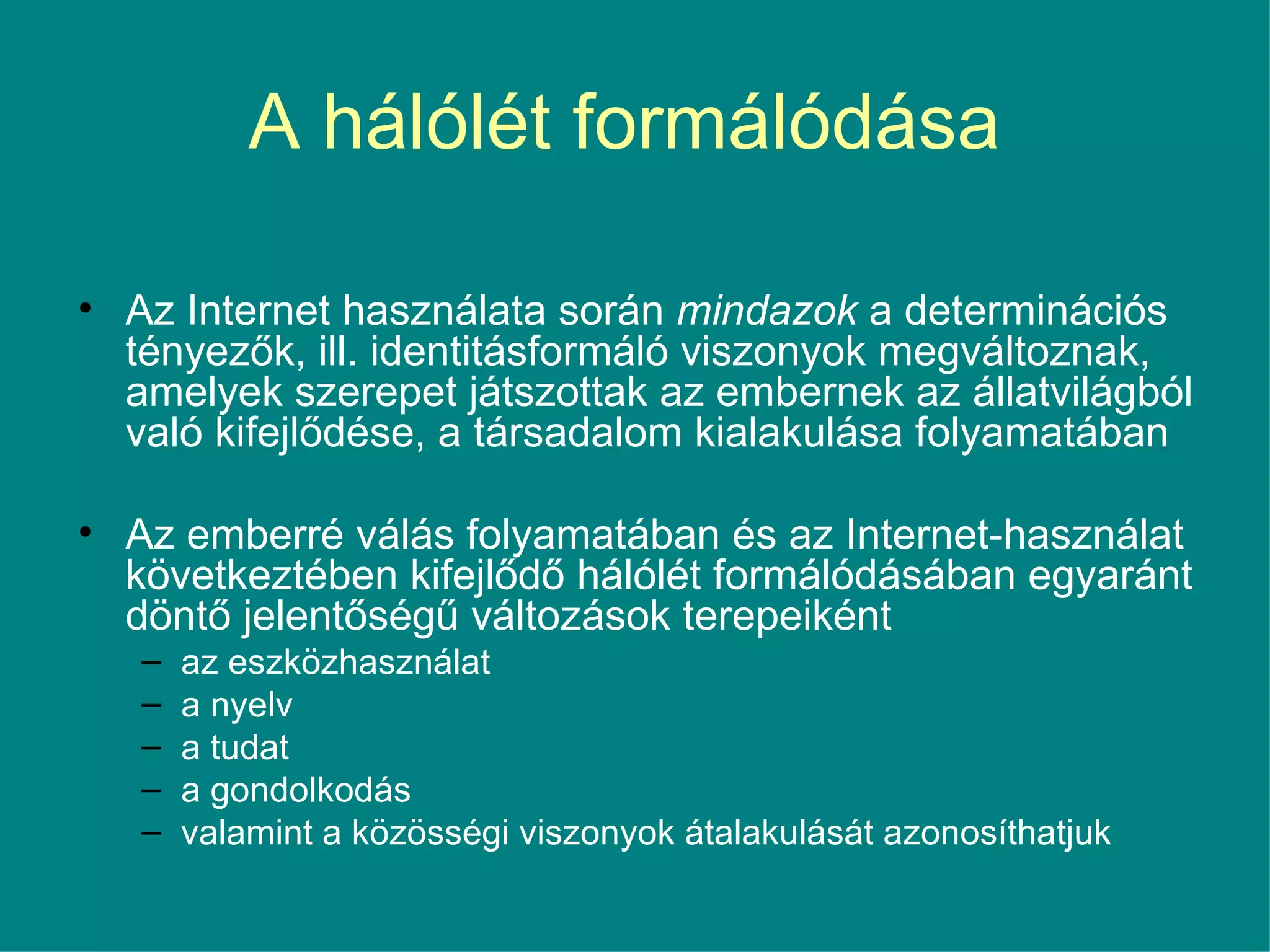 A hálólét formálódása  Az Internet használata során  mindazok  a determinációs tényezők, ill. identitásformáló viszonyok megváltoznak, amelyek szerepet játszottak az embernek az állatvilágból való kifejlődése, a társadalom kialakulása folyamatában Az emberré válás folyamatában és az Internet-használat következtében kifejlődő hálólét formálódásában egyaránt döntő jelentőségű változások terepeiként az eszközhasználat a nyelv a tudat a gondolkodás valamint a közösségi viszonyok átalakulását azonosíthatjuk 