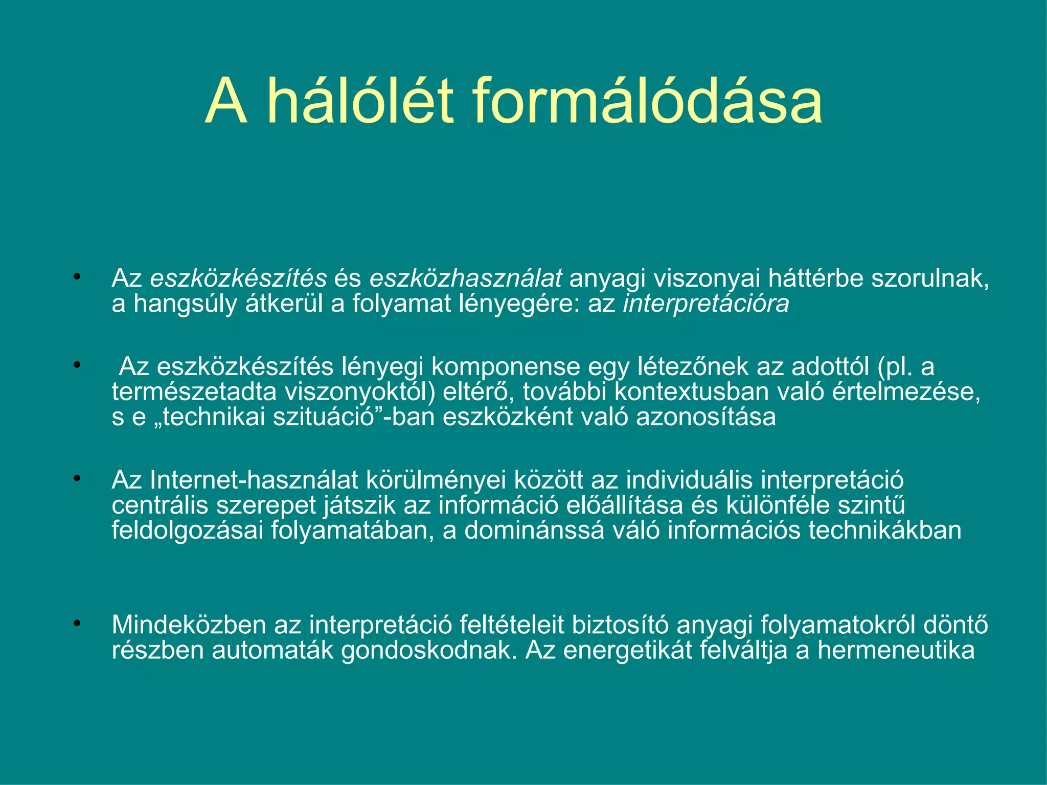 A hálólét formálódása  Az  eszközkészítés  és  eszközhasználat  anyagi viszonyai háttérbe szorulnak, a hangsúly átkerül a folyamat lényegére: az  interpretációra Az eszközkészítés lényegi komponense egy létezőnek az adottól (pl. a természetadta viszonyoktól) eltérő, további kontextusban való értelmezése, s e „technikai szituáció”-ban eszközként való azonosítása Az Internet-használat körülményei között az individuális interpretáció centrális szerepet játszik az információ előállítása és különféle szintű feldolgozásai folyamatában, a dominánssá váló információs technikákban Mindeközben az interpretáció feltételeit biztosító anyagi folyamatokról döntő részben automaták gondoskodnak. Az energetikát felváltja a hermeneutika 
