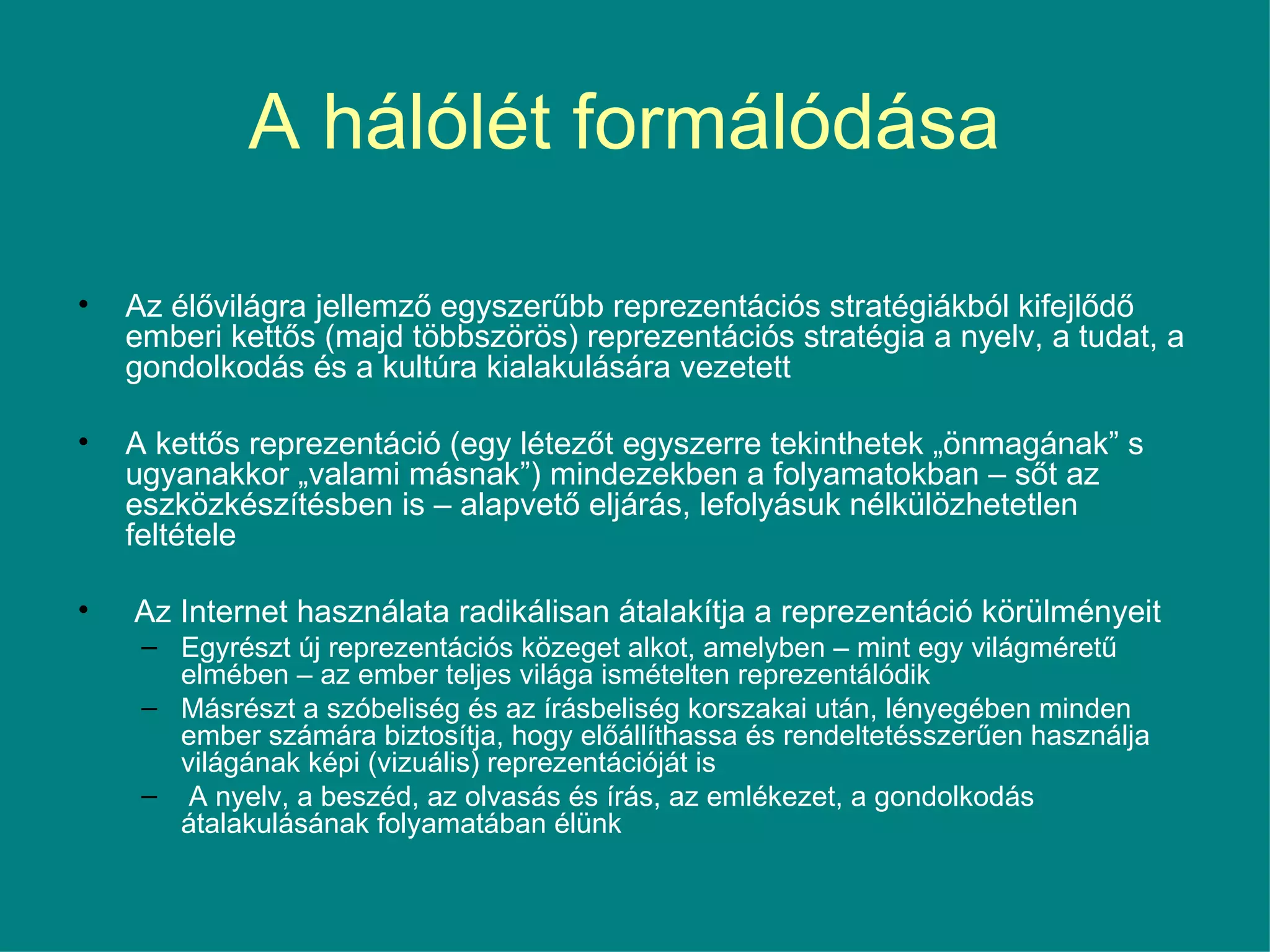 A hálólét formálódása  Az élővilágra jellemző egyszerűbb reprezentációs stratégiákból kifejlődő emberi kettős (majd többszörös) reprezentációs stratégia a nyelv, a tudat, a gondolkodás és a kultúra kialakulására vezetett A kettős reprezentáció (egy létezőt egyszerre tekinthetek „önmagának” s ugyanakkor „valami másnak”) mindezekben a folyamatokban – sőt az eszközkészítésben is – alapvető eljárás, lefolyásuk nélkülözhetetlen feltétele Az Internet használata radikálisan átalakítja a reprezentáció körülményeit Egyrészt új reprezentációs közeget alkot, amelyben – mint egy világméretű elmében – az ember teljes világa ismételten reprezentálódik Másrészt a szóbeliség és az írásbeliség korszakai után, lényegében minden ember számára biztosítja, hogy előállíthassa és rendeltetésszerűen használja világának képi (vizuális) reprezentációját is A nyelv, a beszéd, az olvasás és írás, az emlékezet, a gondolkodás átalakulásának folyamatában élünk  