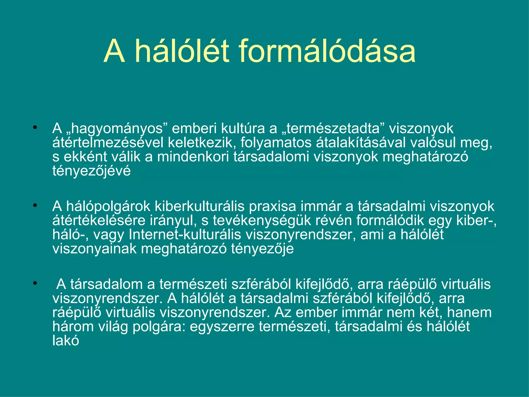 A hálólét formálódása  A „hagyományos” emberi kultúra a „természetadta” viszonyok átértelmezésével keletkezik, folyamatos átalakításával valósul meg, s ekként válik a mindenkori társadalomi viszonyok meghatározó tényezőjévé  A hálópolgárok kiberkulturális praxisa immár a társadalmi viszonyok átértékelésére irányul, s tevékenységük révén formálódik egy kiber-, háló-, vagy Internet-kulturális viszonyrendszer, ami a hálólét viszonyainak meghatározó tényezője A társadalom a természeti szférából kifejlődő, arra ráépülő virtuális viszonyrendszer. A hálólét a társadalmi szférából kifejlődő, arra ráépülő virtuális viszonyrendszer. Az ember immár nem két, hanem három világ polgára: egyszerre természeti, társadalmi és hálólét lakó  