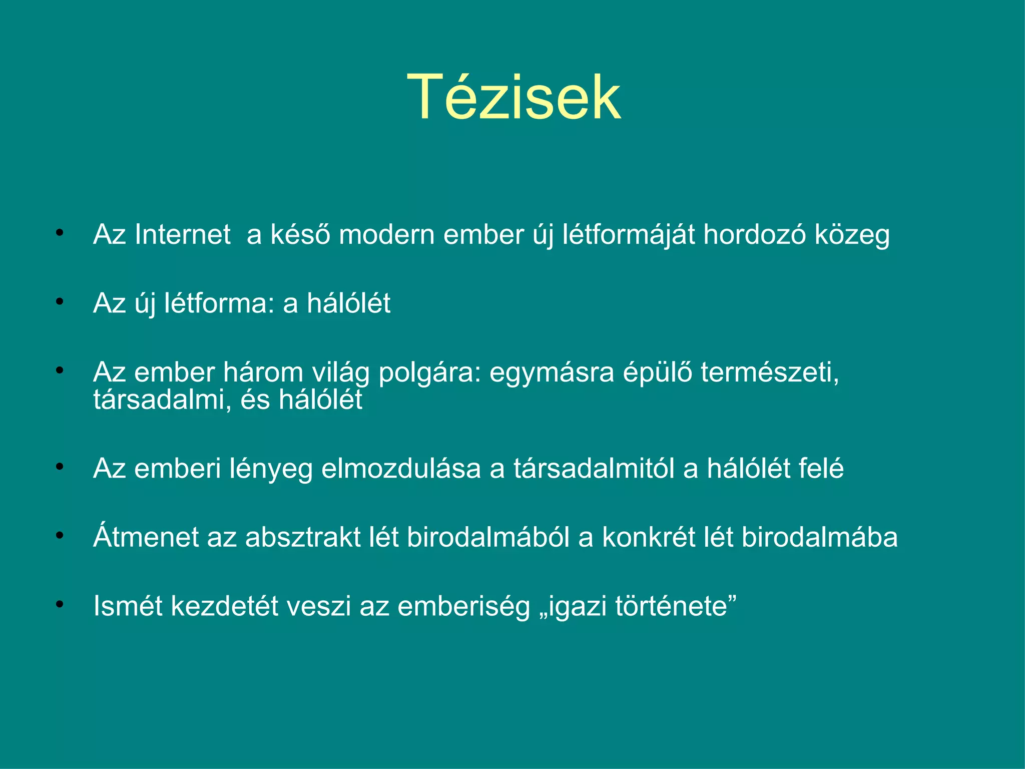 Tézisek Az Internet  a késő modern ember új létformáját hordozó közeg Az új létforma: a hálólét Az ember három világ polgára: egymásra épülő természeti, társadalmi, és hálólét Az emberi lényeg elmozdulása a társadalmitól a hálólét felé  Átmenet az absztrakt lét birodalmából a konkrét lét birodalmába Ismét kezdetét veszi az emberiség „igazi története”  