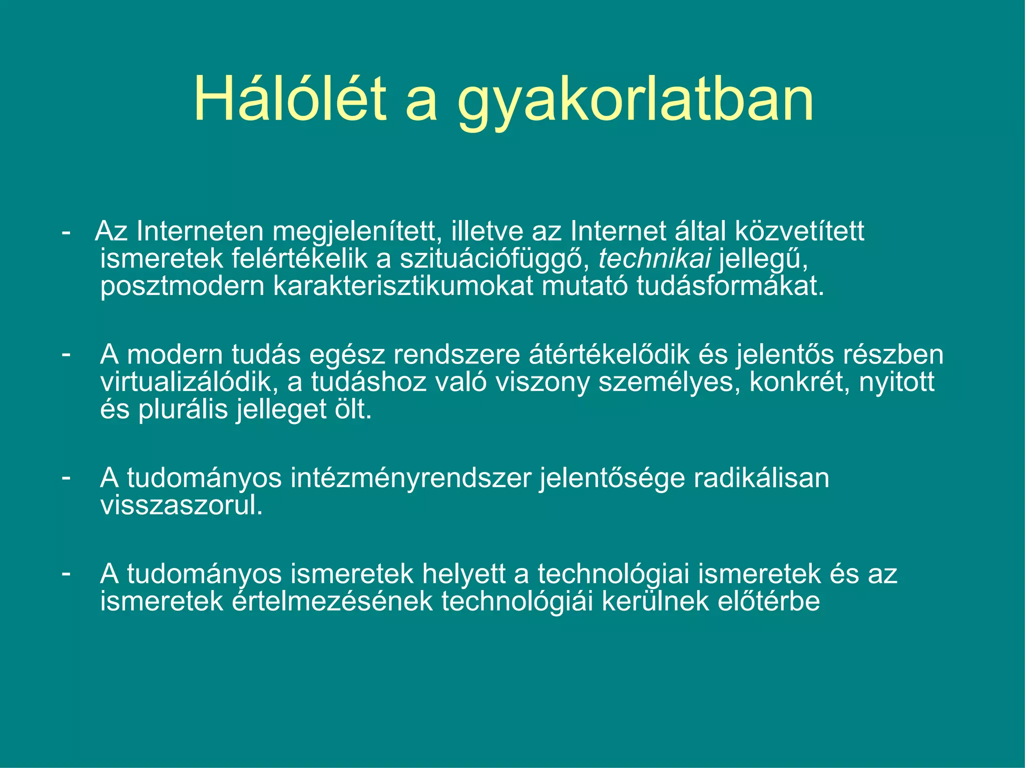 Hálólét a gyakorlatban  -  Az Interneten megjelenített, illetve az Internet által közvetített ismeretek felértékelik a szituációfüggő,  technikai  jellegű, posztmodern karakterisztikumokat mutató tudásformákat.  A modern tudás egész rendszere átértékelődik és jelentős részben virtualizálódik, a tudáshoz való viszony személyes, konkrét, nyitott és plurális jelleget ölt.  A tudományos intézményrendszer jelentősége radikálisan visszaszorul.  A tudományos ismeretek helyett a technológiai ismeretek és az ismeretek értelmezésének technológiái kerülnek előtérbe 