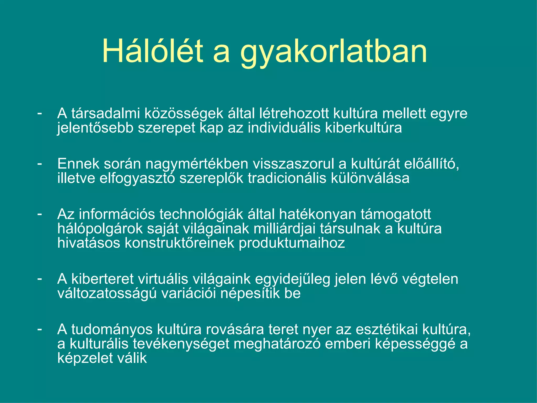 Hálólét a gyakorlatban  A társadalmi közösségek által létrehozott kultúra mellett egyre jelentősebb szerepet kap az individuális kiberkultúra Ennek során nagymértékben visszaszorul a kultúrát előállító, illetve elfogyasztó szereplők tradicionális különválása  Az információs technológiák által hatékonyan támogatott hálópolgárok saját világainak milliárdjai társulnak a kultúra hivatásos konstruktőreinek produktumaihoz A kiberteret virtuális világaink egyidejűleg jelen lévő végtelen változatosságú variációi népesítik be  A tudományos kultúra rovására teret nyer az esztétikai kultúra, a kulturális tevékenységet meghatározó emberi képességgé a képzelet válik 