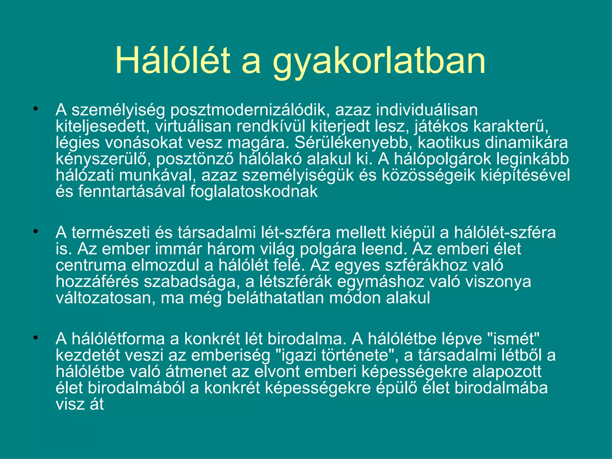 Hálólét a gyakorlatban   A személyiség posztmodernizálódik, azaz individuálisan kiteljesedett, virtuálisan rendkívül kiterjedt lesz, játékos karakterű, légies vonásokat vesz magára. Sérülékenyebb, kaotikus dinamikára kényszerülő, posztönző hálólakó alakul ki. A hálópolgárok leginkább hálózati munkával, azaz személyiségük és közösségeik kiépítésével és fenntartásával foglalatoskodnak  A természeti és társadalmi lét-szféra mellett kiépül a hálólét-szféra is. Az ember immár három világ polgára leend. Az emberi élet centruma elmozdul a hálólét felé. Az egyes szférákhoz való hozzáférés szabadsága, a létszférák egymáshoz való viszonya változatosan, ma még beláthatatlan módon alakul A hálólétforma a konkrét lét birodalma. A hálólétbe lépve &quot;ismét&quot; kezdetét veszi az emberiség &quot;igazi története&quot;, a társadalmi létből a hálólétbe való átmenet az elvont emberi képességekre alapozott élet birodalmából a konkrét képességekre épülő élet birodalmába visz át 