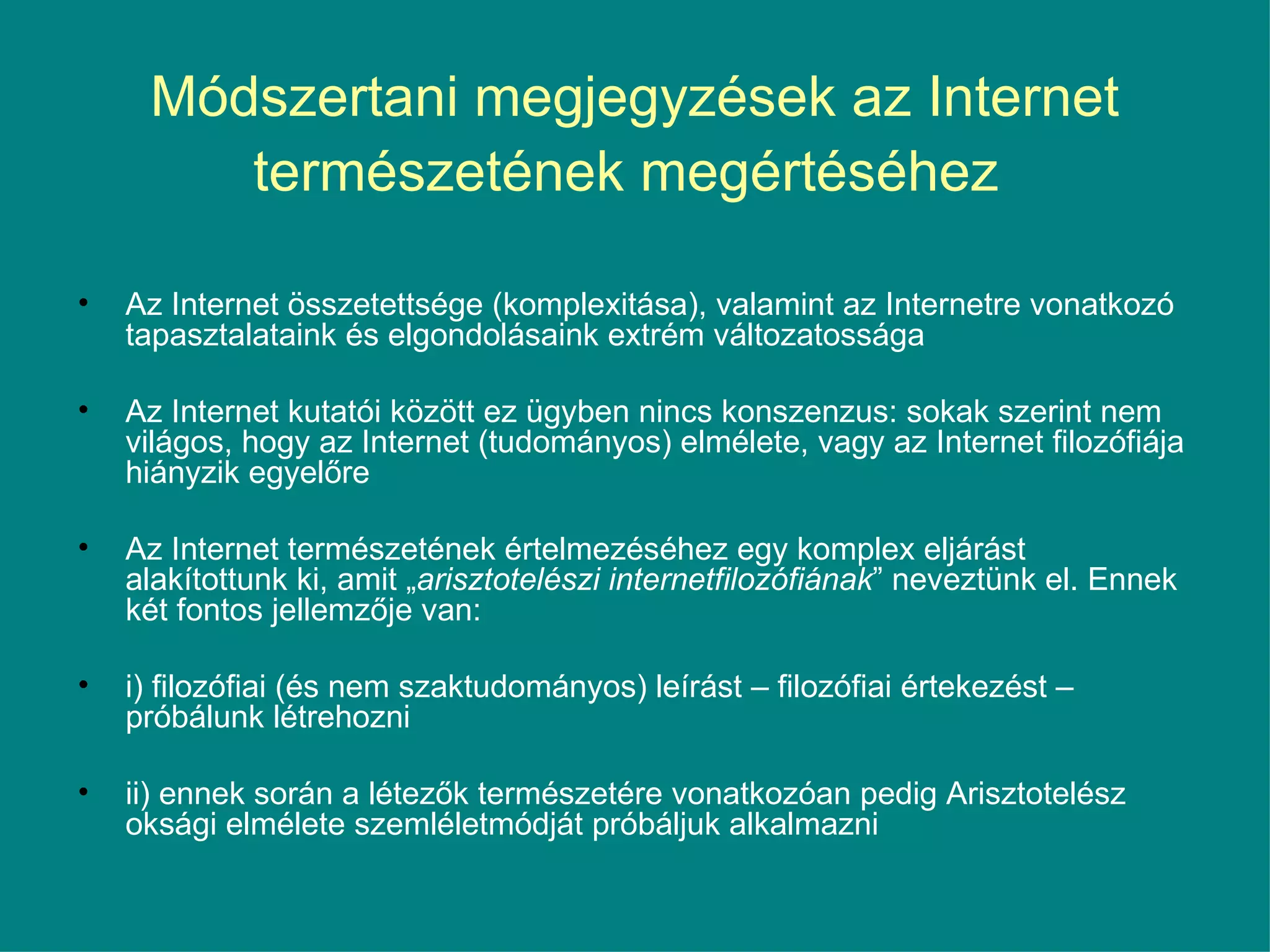 Módszertani megjegyzések az Internet természetének megértéséhez   Az Internet összetettsége (komplexitása), valamint az Internetre vonatkozó tapasztalataink és elgondolásaink extrém változatossága Az Internet kutatói között ez ügyben nincs konszenzus: sokak szerint nem világos, hogy az Internet (tudományos) elmélete, vagy az Internet filozófiája hiányzik egyelőre Az Internet természetének értelmezéséhez egy komplex eljárást alakítottunk ki, amit „ arisztotelészi internetfilozófiának ” neveztünk el. Ennek két fontos jellemzője van:  i) filozófiai (és nem szaktudományos) leírást – filozófiai értekezést – próbálunk létrehozni ii) ennek során a létezők természetére vonatkozóan pedig Arisztotelész oksági elmélete szemléletmódját próbáljuk alkalmazni 