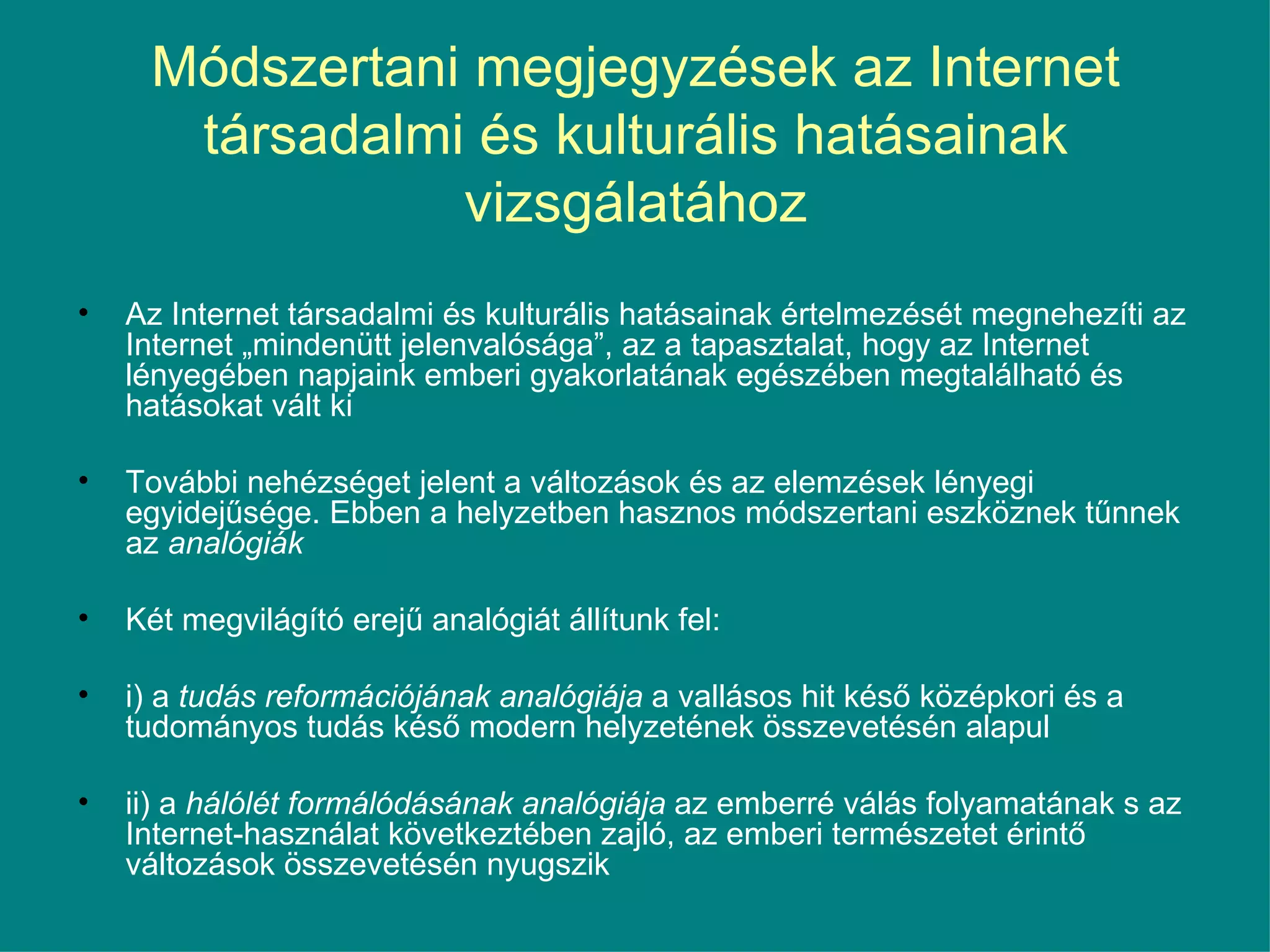 Módszertani megjegyzések az Internet társadalmi és kulturális hatásainak vizsgálatához Az Internet társadalmi és kulturális hatásainak értelmezését megnehezíti az Internet „mindenütt jelenvalósága”, az a tapasztalat, hogy az Internet lényegében napjaink emberi gyakorlatának egészében megtalálható és hatásokat vált ki  További nehézséget jelent a változások és az elemzések lényegi egyidejűsége. Ebben a helyzetben hasznos módszertani eszköznek tűnnek az  analógiák   Két megvilágító erejű analógiát állítunk fel: i) a  tudás reformációjának analógiája  a vallásos hit késő középkori és a tudományos tudás késő modern helyzetének összevetésén alapul ii) a  hálólét formálódásának analógiája  az emberré válás folyamatának s az Internet-használat következtében zajló, az emberi természetet érintő változások összevetésén nyugszik 
