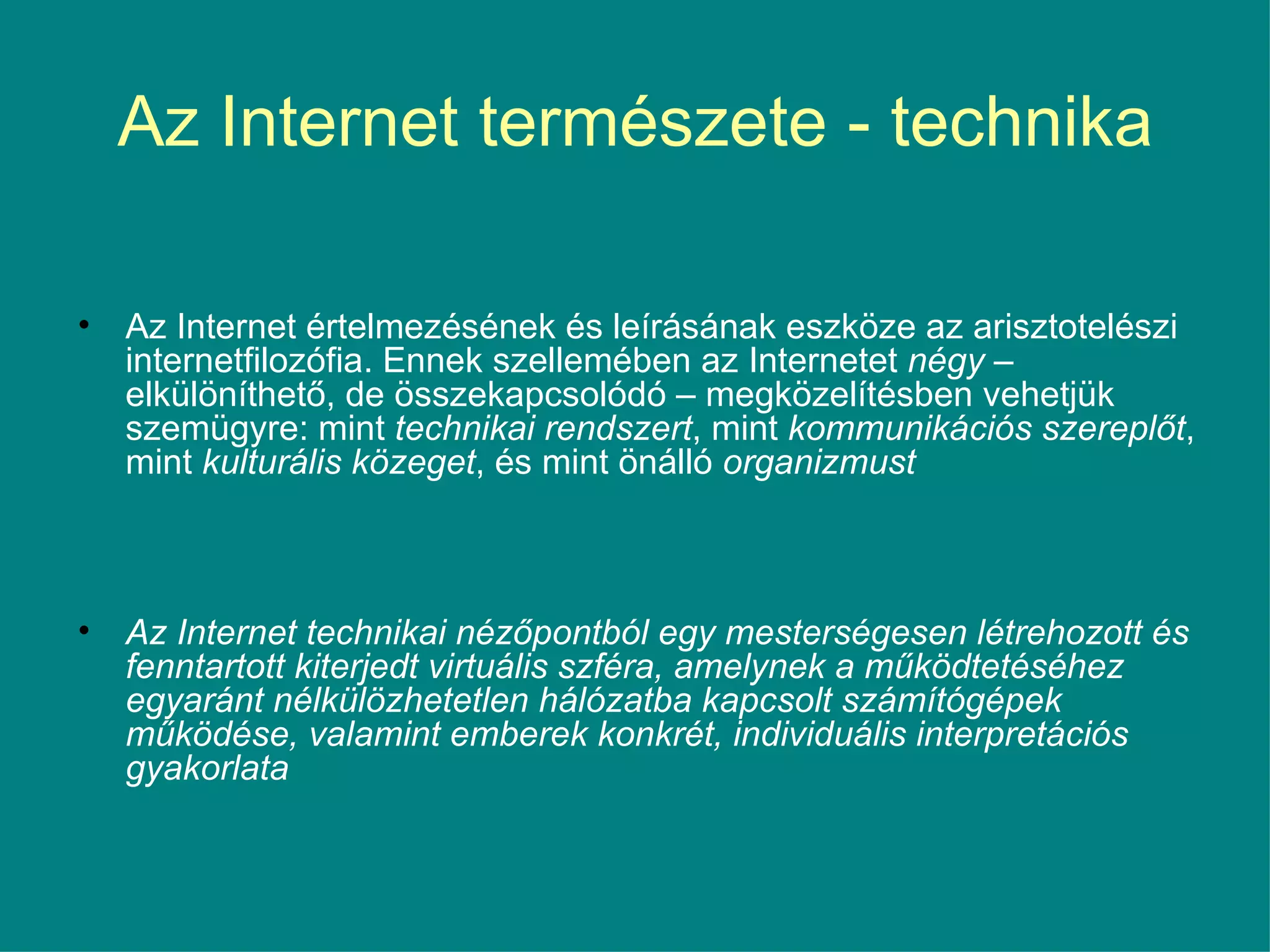 Az Internet természete - technika Az Internet értelmezésének és leírásának eszköze az arisztotelészi internetfilozófia. Ennek szellemében az Internetet  négy  – elkülöníthető, de összekapcsolódó – megközelítésben vehetjük szemügyre: mint  technikai rendszert , mint  kommunikációs szereplőt , mint  kulturális közeget , és mint önálló  organizmust Az Internet technikai nézőpontból egy mesterségesen létrehozott és fenntartott kiterjedt virtuális szféra, amelynek a működtetéséhez egyaránt nélkülözhetetlen hálózatba kapcsolt számítógépek működése, valamint emberek konkrét, individuális interpretációs gyakorlata 