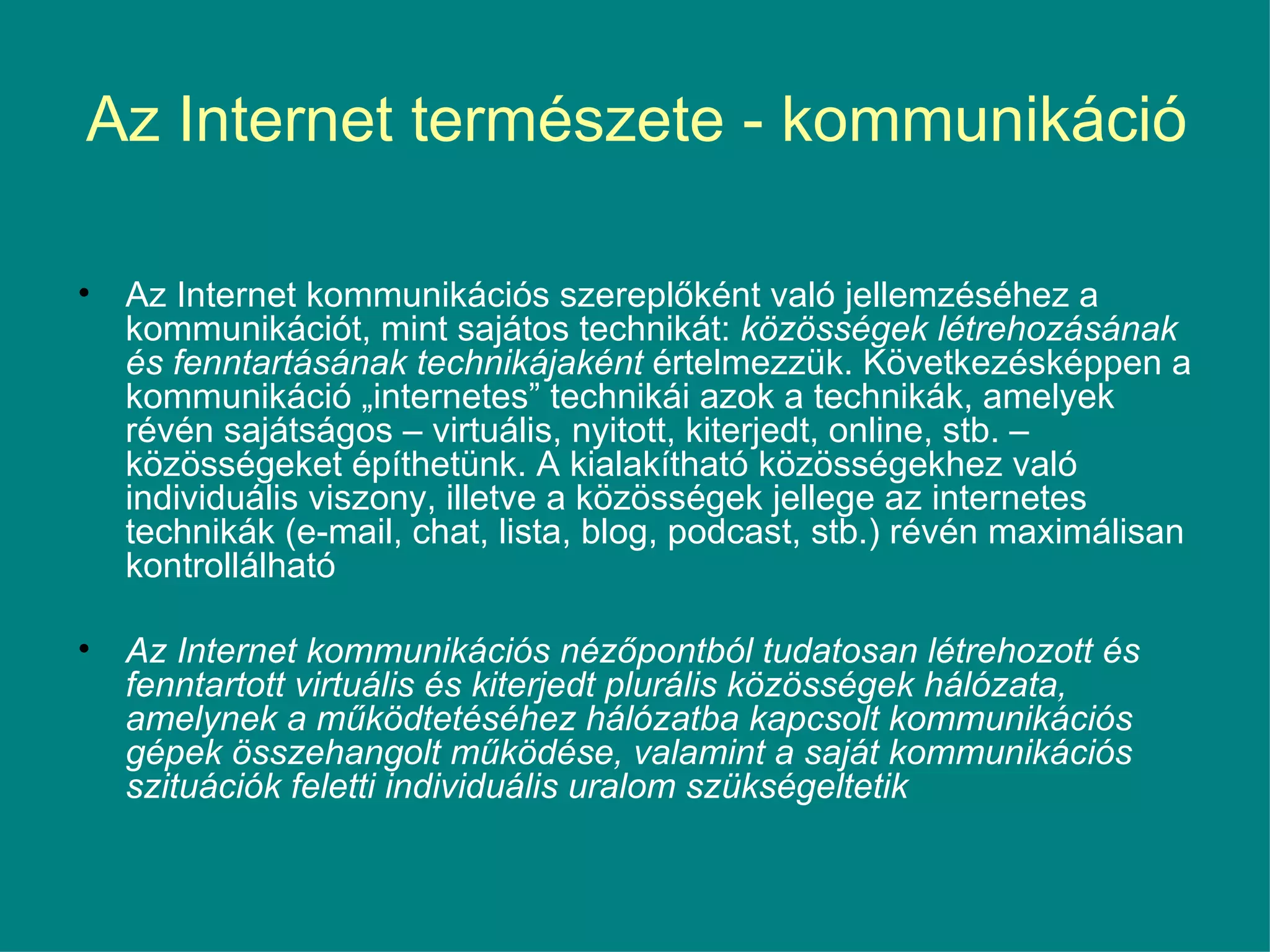 Az Internet természete - kommunikáció Az Internet kommunikációs szereplőként való jellemzéséhez a kommunikációt, mint sajátos technikát:  közösségek létrehozásának és fenntartásának technikájaként  értelmezzük. Következésképpen a kommunikáció „internetes” technikái azok a technikák, amelyek révén sajátságos – virtuális, nyitott, kiterjedt, online, stb. – közösségeket építhetünk. A kialakítható közösségekhez való individuális viszony, illetve a közösségek jellege az internetes technikák (e-mail, chat, lista, blog, podcast, stb.) révén maximálisan kontrollálható  Az Internet kommunikációs nézőpontból tudatosan létrehozott és fenntartott virtuális és kiterjedt plurális közösségek hálózata, amelynek a működtetéséhez hálózatba kapcsolt kommunikációs gépek összehangolt működése, valamint a saját kommunikációs szituációk feletti individuális uralom szükségeltetik  