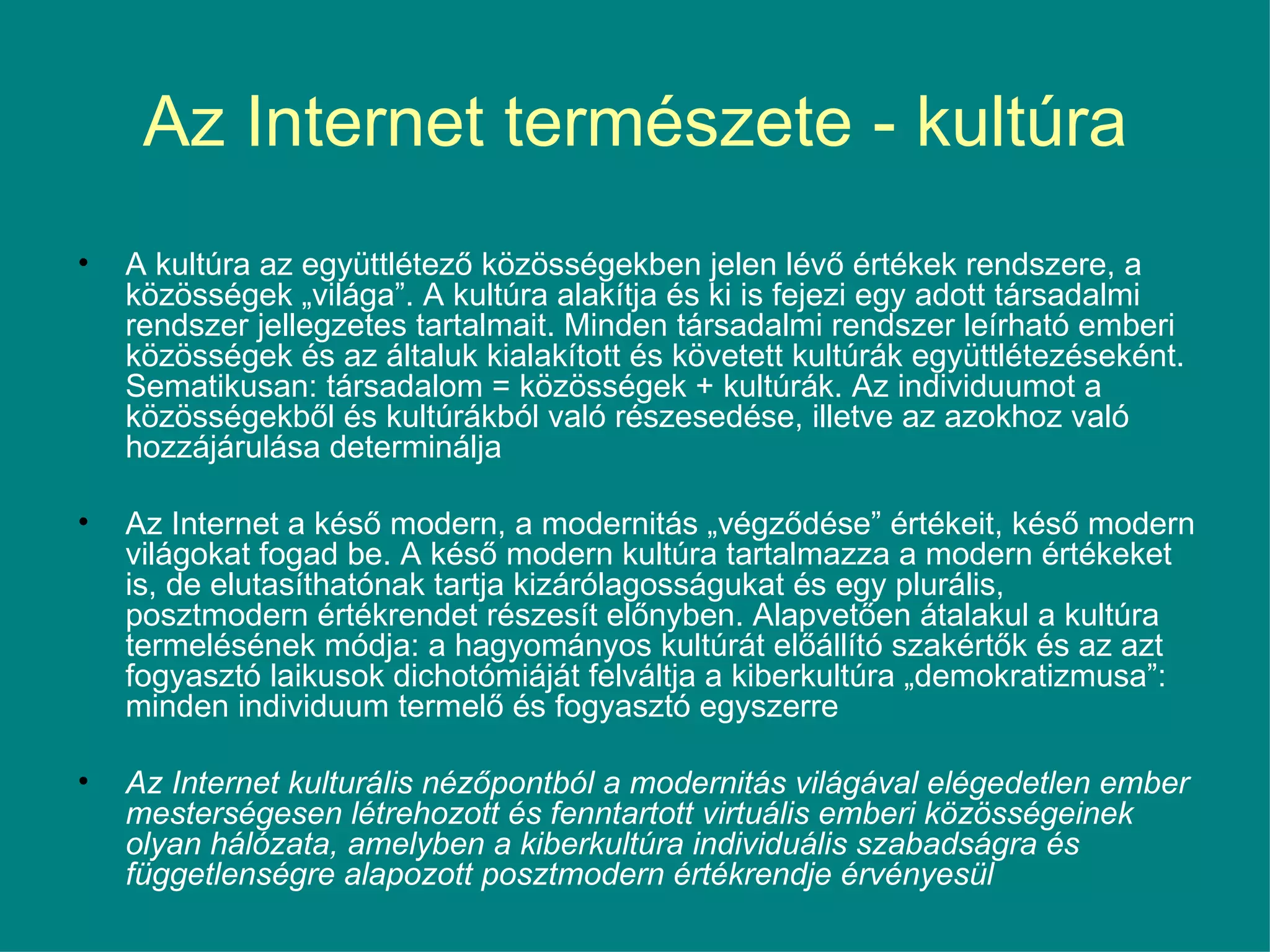Az Internet természete - kultúra A kultúra az együttlétező közösségekben jelen lévő értékek rendszere, a közösségek „világa”. A kultúra alakítja és ki is fejezi egy adott társadalmi rendszer jellegzetes tartalmait. Minden társadalmi rendszer leírható emberi közösségek és az általuk kialakított és követett kultúrák együttlétezéseként. Sematikusan: társadalom = közösségek + kultúrák. Az individuumot a közösségekből és kultúrákból való részesedése, illetve az azokhoz való hozzájárulása determinálja Az Internet a késő modern, a modernitás „végződése” értékeit, késő modern világokat fogad be. A késő modern kultúra tartalmazza a modern értékeket is, de elutasíthatónak tartja kizárólagosságukat és egy plurális, posztmodern értékrendet részesít előnyben. Alapvetően átalakul a kultúra termelésének módja: a hagyományos kultúrát előállító szakértők és az azt fogyasztó laikusok dichotómiáját felváltja a kiberkultúra „demokratizmusa”: minden individuum termelő és fogyasztó egyszerre  Az Internet kulturális nézőpontból a modernitás világával elégedetlen ember mesterségesen létrehozott és fenntartott virtuális emberi közösségeinek olyan hálózata, amelyben a kiberkultúra individuális szabadságra és függetlenségre alapozott posztmodern értékrendje érvényesül   