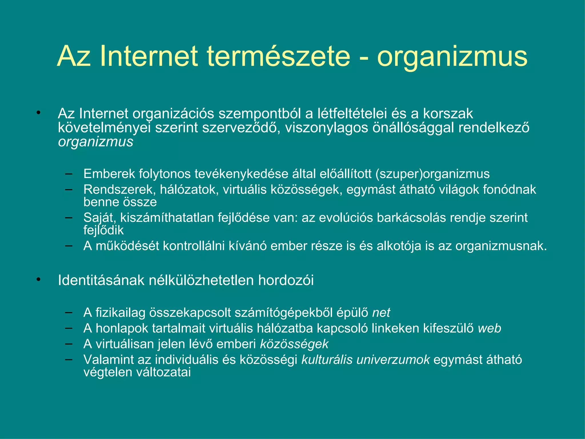 Az Internet természete - organizmus Az Internet organizációs szempontból a létfeltételei és a korszak követelményei szerint szerveződő, viszonylagos önállósággal rendelkező  organizmus   Emberek folytonos tevékenykedése által előállított (szuper)organizmus Rendszerek, hálózatok, virtuális közösségek, egymást átható világok fonódnak benne össze Saját, kiszámíthatatlan fejlődése van: az evolúciós barkácsolás rendje szerint fejlődik A működését kontrollálni kívánó ember része is és alkotója is az organizmusnak.  Identitásának nélkülözhetetlen hordozói  A fizikailag összekapcsolt számítógépekből épülő  net A honlapok tartalmait virtuális hálózatba kapcsoló linkeken kifeszülő  web A virtuálisan jelen lévő emberi  közösségek Valamint az individuális és közösségi  kulturális univerzumok  egymást átható végtelen változatai 