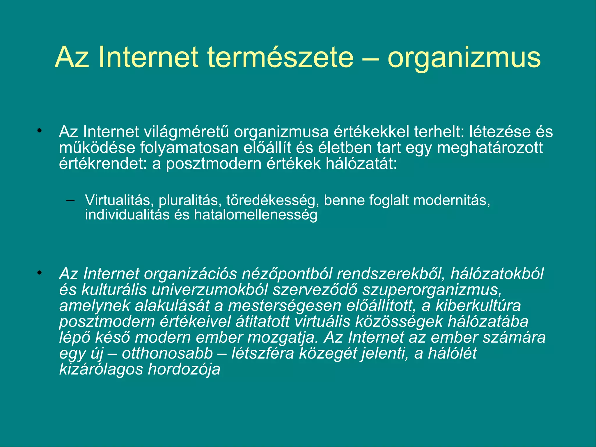 Az Internet természete – organizmus Az Internet világméretű organizmusa értékekkel terhelt: létezése és működése folyamatosan előállít és életben tart egy meghatározott értékrendet: a posztmodern értékek hálózatát: Virtualitás, pluralitás, töredékesség, benne foglalt modernitás, individualitás és hatalomellenesség  Az Internet organizációs nézőpontból rendszerekből, hálózatokból és kulturális univerzumokból szerveződő szuperorganizmus, amelynek alakulását a mesterségesen előállított, a kiberkultúra posztmodern értékeivel átitatott virtuális közösségek hálózatába lépő késő modern ember mozgatja. Az Internet az ember számára egy új – otthonosabb – létszféra közegét jelenti, a hálólét kizárólagos hordozója 