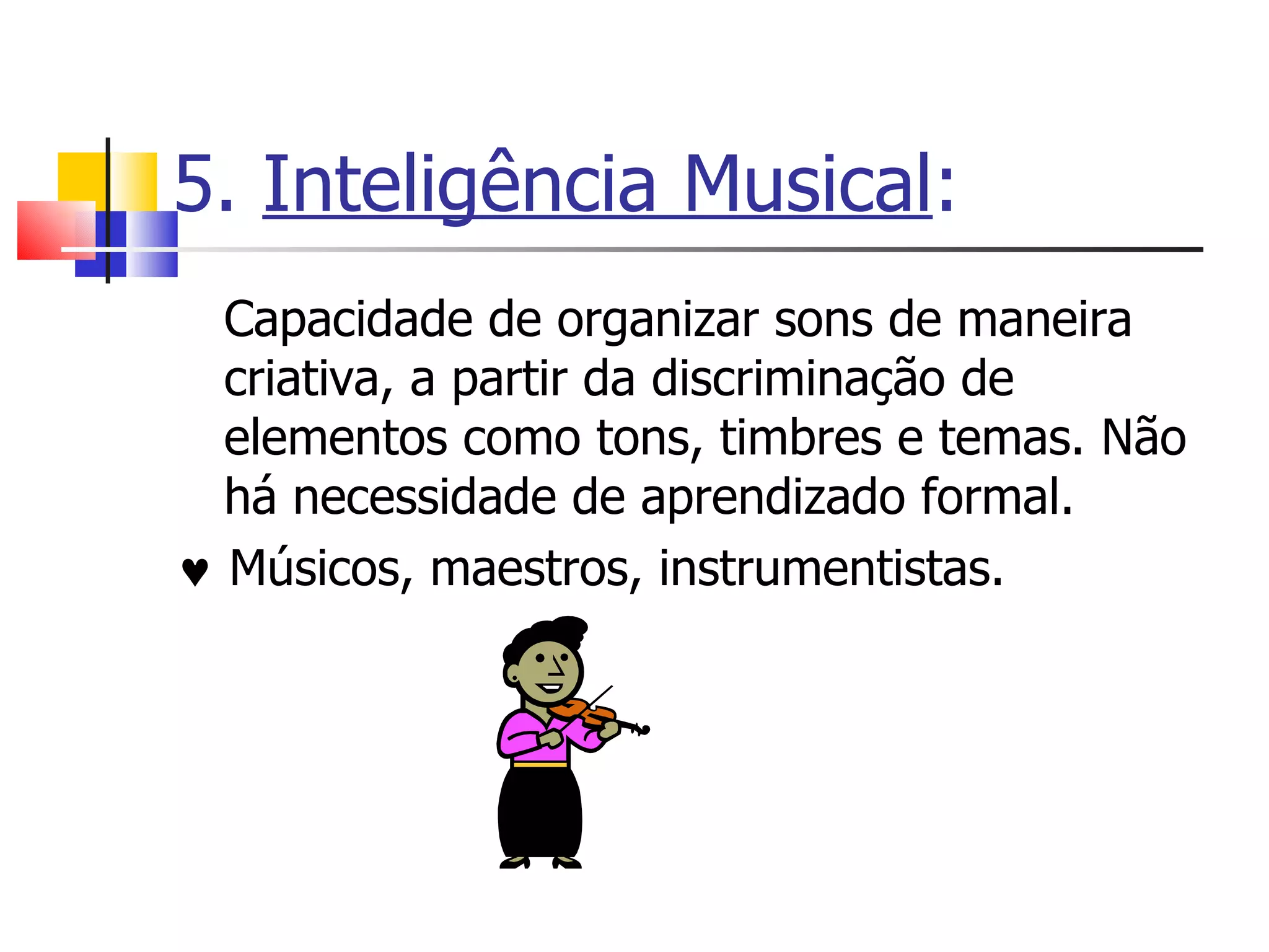 5.  Inteligência Musical : Capacidade de organizar sons de maneira criativa, a partir da discriminação de elementos como tons, timbres e temas. Não há necessidade de aprendizado formal.     Músicos, maestros, instrumentistas. 