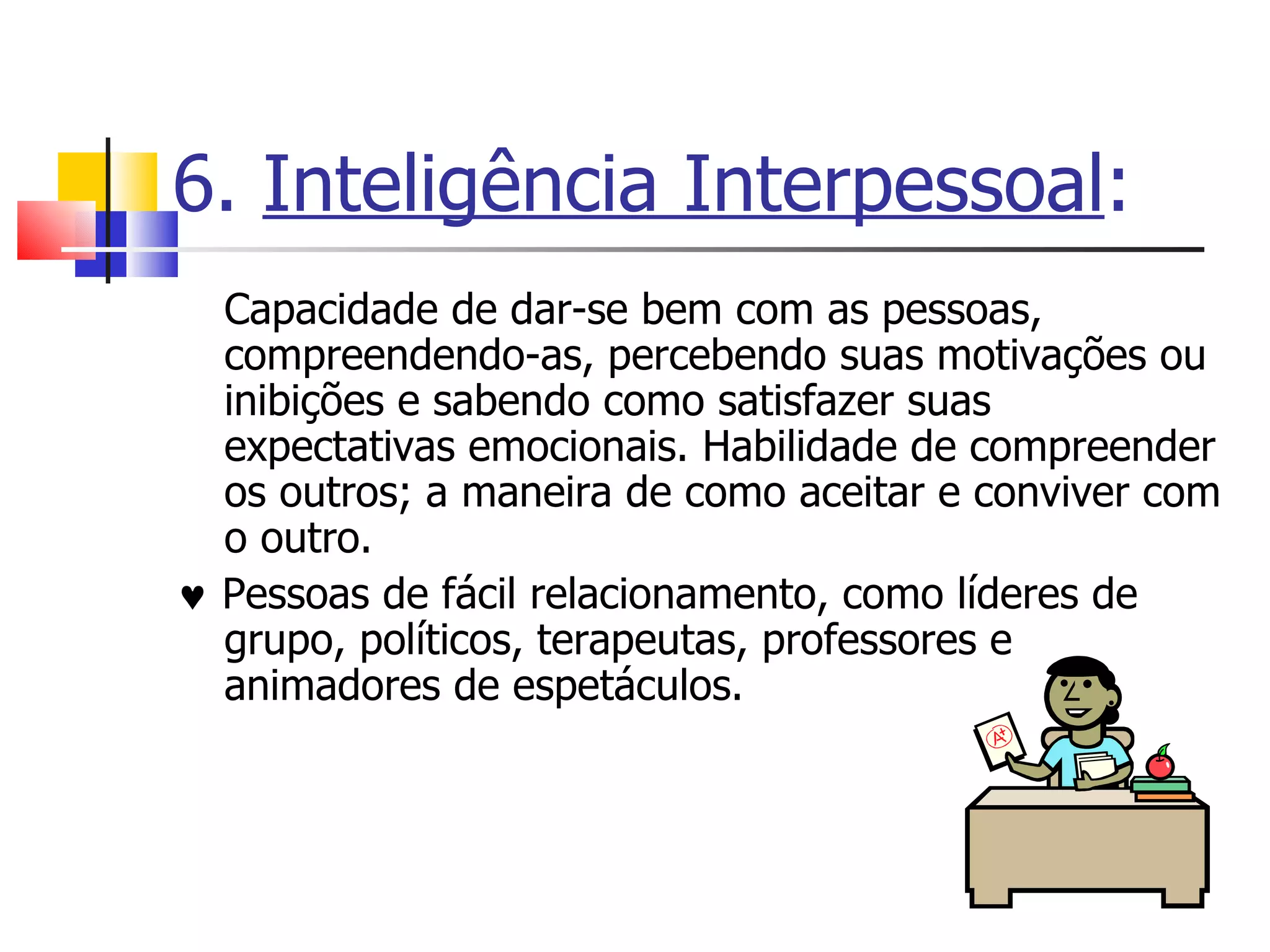 6.  Inteligência Interpessoal : Capacidade de dar-se bem com as pessoas, compreendendo-as, percebendo suas motivações ou inibições e sabendo como satisfazer suas expectativas emocionais. Habilidade de compreender os outros; a maneira de como aceitar e conviver com o outro.     Pessoas de fácil relacionamento, como líderes de grupo, políticos, terapeutas, professores e animadores de espetáculos. 