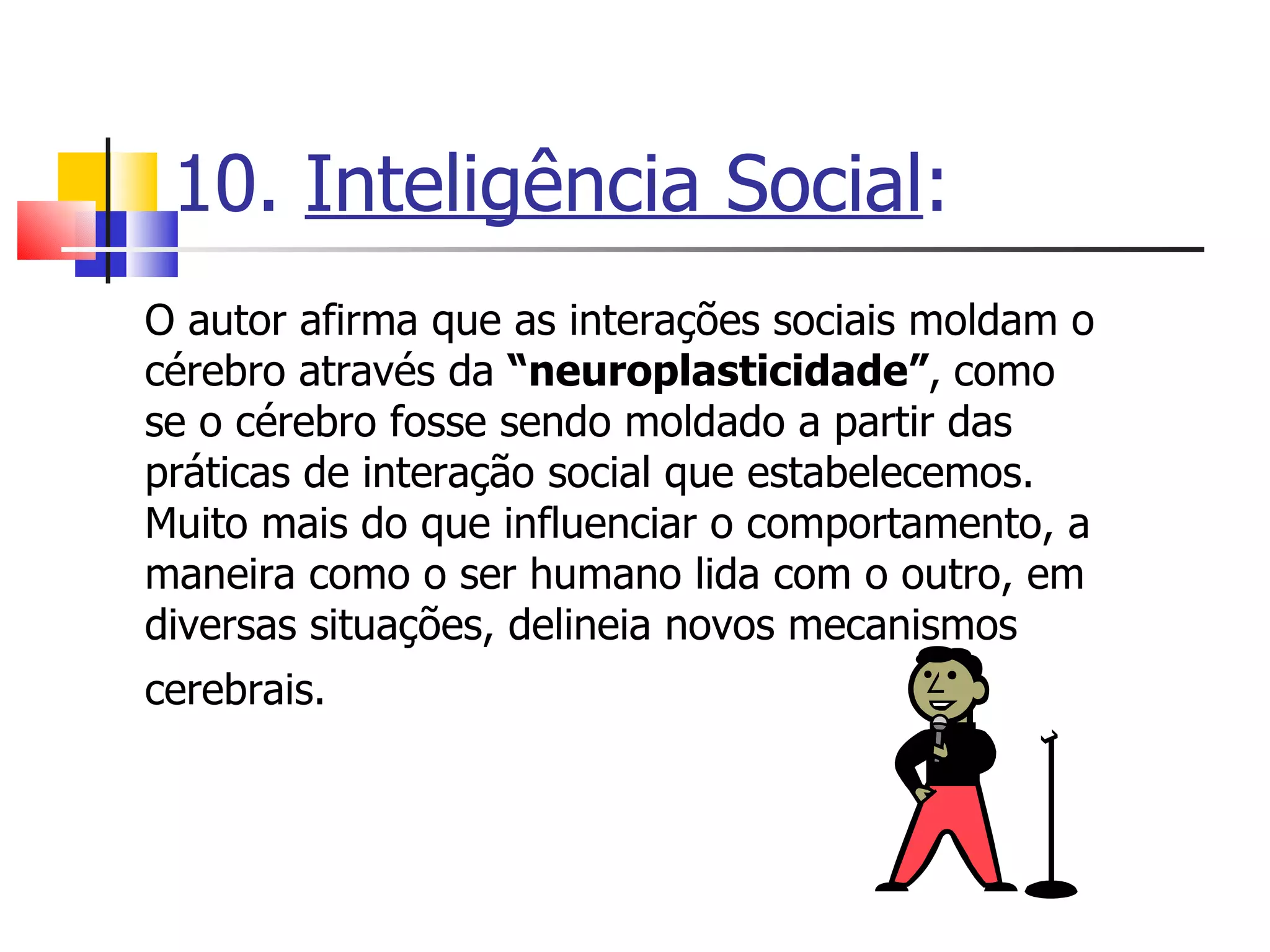 10.  Inteligência Social : O autor afirma que as interações sociais moldam o cérebro através da  “neuroplasticidade” ,   como se o cérebro fosse sendo moldado a partir das práticas de interação social que estabelecemos. Muito mais do que influenciar o comportamento, a maneira como o ser humano lida com o outro, em diversas situações, delineia novos mecanismos cerebrais.   