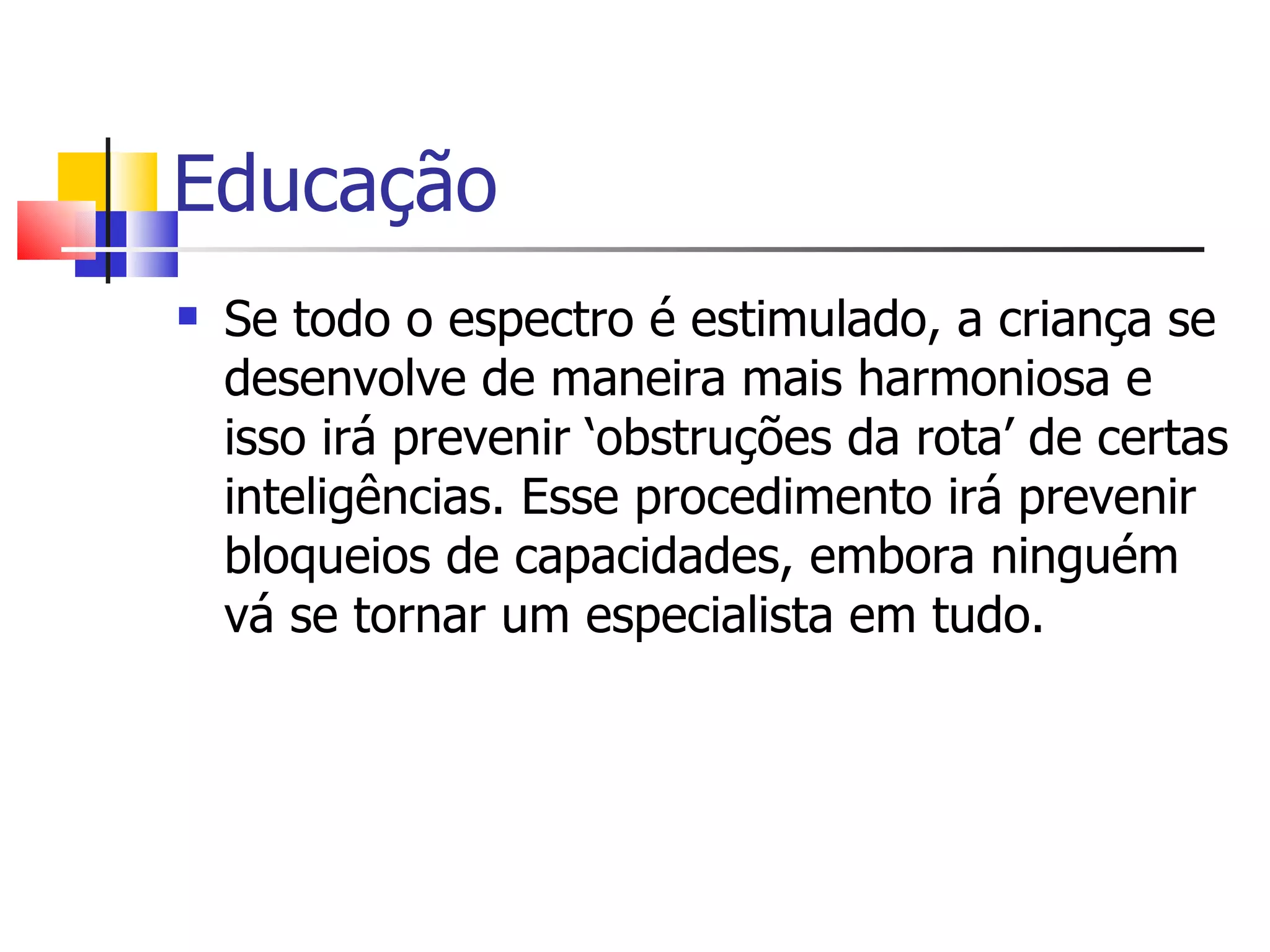 Educação Se todo o espectro é estimulado, a criança se desenvolve de maneira mais harmoniosa e isso irá prevenir ‘obstruções da rota’ de certas inteligências. Esse procedimento irá prevenir bloqueios de capacidades, embora ninguém vá se tornar um especialista em tudo. 