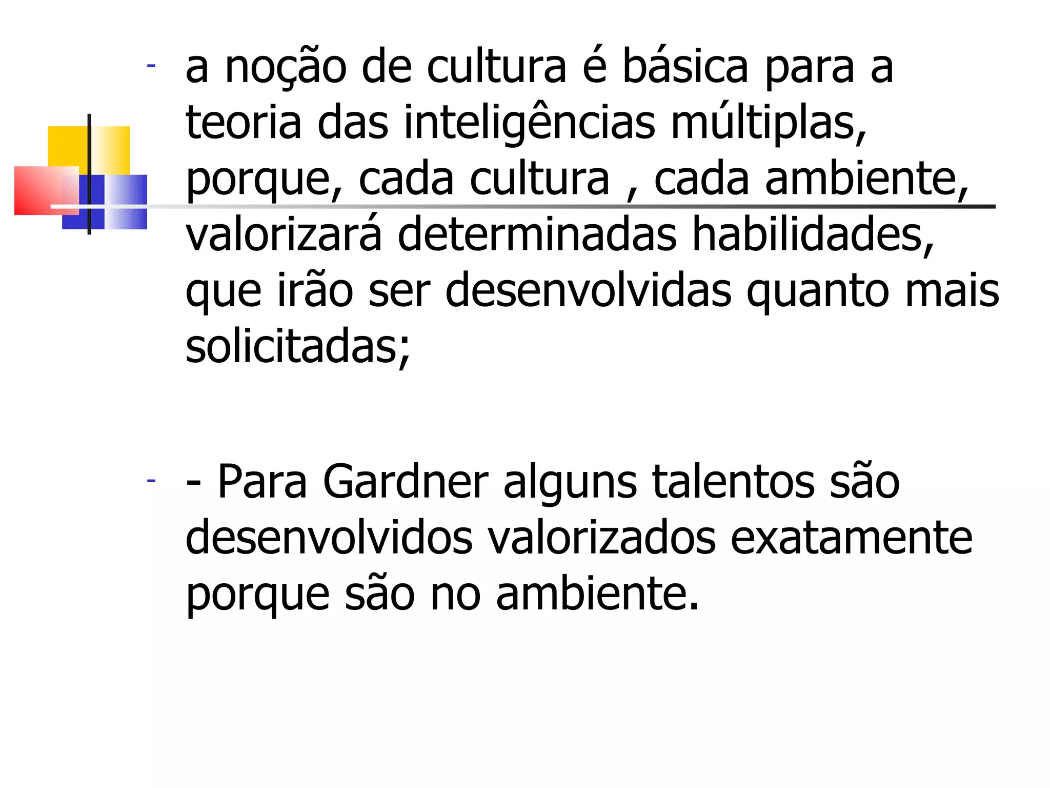 a noção de cultura é básica para a teoria das inteligências múltiplas, porque, cada cultura , cada ambiente, valorizará determinadas habilidades, que irão ser desenvolvidas quanto mais solicitadas; - Para Gardner alguns talentos são desenvolvidos valorizados exatamente porque são no ambiente. 
