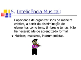 5.  Inteligência Musical : Capacidade de organizar sons de maneira criativa, a partir da discriminação de elementos como tons, timbres e temas. Não há necessidade de aprendizado formal.     Músicos, maestros, instrumentistas. 