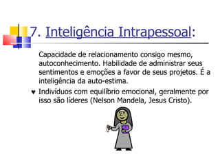 7.  Inteligência Intrapessoal : Capacidade de relacionamento consigo mesmo, autoconhecimento. Habilidade de administrar seus sentimentos e emoções a favor de seus projetos. É a inteligência da auto-estima.     Indivíduos com equilíbrio emocional, geralmente por isso são líderes (Nelson Mandela, Jesus Cristo). 