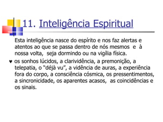 11.  Inteligência Espiritual Esta inteligência nasce do espírito e nos faz alertas e atentos ao que se passa dentro de nós mesmos  e  à nossa volta,  seja dormindo ou na vigília física.    os sonhos lúcidos, a clarividência, a premonição, a telepatia, o “déjà vu”, a vidência de auras, a experiência fora do corpo, a consciência cósmica, os pressentimentos, a sincronicidade, os aparentes acasos,  as coincidências e os sinais.  