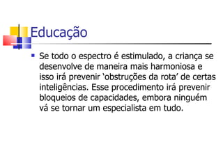 Educação Se todo o espectro é estimulado, a criança se desenvolve de maneira mais harmoniosa e isso irá prevenir ‘obstruções da rota’ de certas inteligências. Esse procedimento irá prevenir bloqueios de capacidades, embora ninguém vá se tornar um especialista em tudo. 