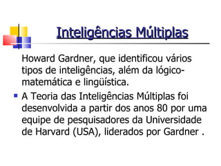 Inteligências Múltiplas Howard Gardner, que identificou vários tipos de inteligências, além da lógico-matemática e lingüística.  A Teoria das Inteligências Múltiplas foi desenvolvida a partir dos anos 80 por uma equipe de pesquisadores da Universidade de Harvard (USA), liderados por Gardner . 