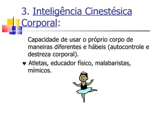 3.  Inteligência Cinestésica Corporal : Capacidade de usar o próprio corpo de maneiras diferentes e hábeis (autocontrole e destreza corporal).     Atletas, educador físico, malabaristas, mímicos. 