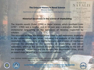 2nd	
  INTERNATIONAL	
  SYMPOSIUM	
  ON	
  NAVAL	
  ARCHITECTURE	
  AND	
  MARITIME	
  
YTU	
  GIDF,	
  Besiktas,	
  Istanbul,	
  23-­‐24	
  October	
  2014	
  
Euler,	
  Leonhard.	
  Scien&a	
  Navalis	
  seu	
  Tractatus	
  de	
  Construendis	
  ac	
  Dirigendis	
  Navibus.	
  St.	
  
Petersburg:	
  Typis	
  Academiae	
  ScienLarum,	
  1749	
  [First	
  ediLon].	
  	
  
Historical	
  awareness	
  in	
  the	
  science	
  of	
  shipbuilding	
  
	
  
The	
  Scien&a	
  navalis	
  [Euler,	
  1749]	
  or	
  Naval	
  Science,	
  which	
  Leonhard	
  Euler	
  
(1707	
   -­‐	
   1783)	
   was	
   a	
   teacher	
   and	
   in	
   its	
   own	
   way	
   a	
   precursor,	
   from	
   Lme	
  
immemorial	
   languishing	
   on	
   the	
   bookcases	
   of	
   libraries,	
   neglected	
   by	
  
scholars.	
  
This	
  occurred	
  because	
  the	
  discipline	
  has	
  come	
  to	
  self-­‐awareness,	
  especially	
  
in	
   the	
   contemporary	
   age,	
   when,	
   following	
   the	
   example	
   of	
   the	
   Galilean	
  
revoluLon,	
  the	
  community	
  of	
  mathemaLcians	
  and	
  scholars	
  of	
  mechanics	
  
oriented	
   his	
   aYenLon	
   to	
   the	
   problems	
   of	
   shipbuilding	
   and	
   vessel	
  
operaLons,	
  which	
  at	
  ﬁrst	
  seemed	
  disciplines	
  entrusted	
  only	
  to	
  the	
  skill	
  of	
  
the	
  shipwright,	
  carpenters	
  and	
  the	
  Masters	
  and	
  Shipmasters	
  [Elias,	
  2010]	
  
on	
  board	
  ships,	
  as	
  well	
  as	
  to	
  the	
  wisdom	
  of	
  tradiLon.	
  	
  
The	
  Entry	
  of	
  History	
  in	
  Naval	
  Science	
  
MASSIMO	
  CORRADI	
  
DiparLmento	
  di	
  Scienze	
  per	
  l’ArchiteYura	
  –	
  Università	
  degli	
  Studi	
  di	
  Genova	
  	
  
 