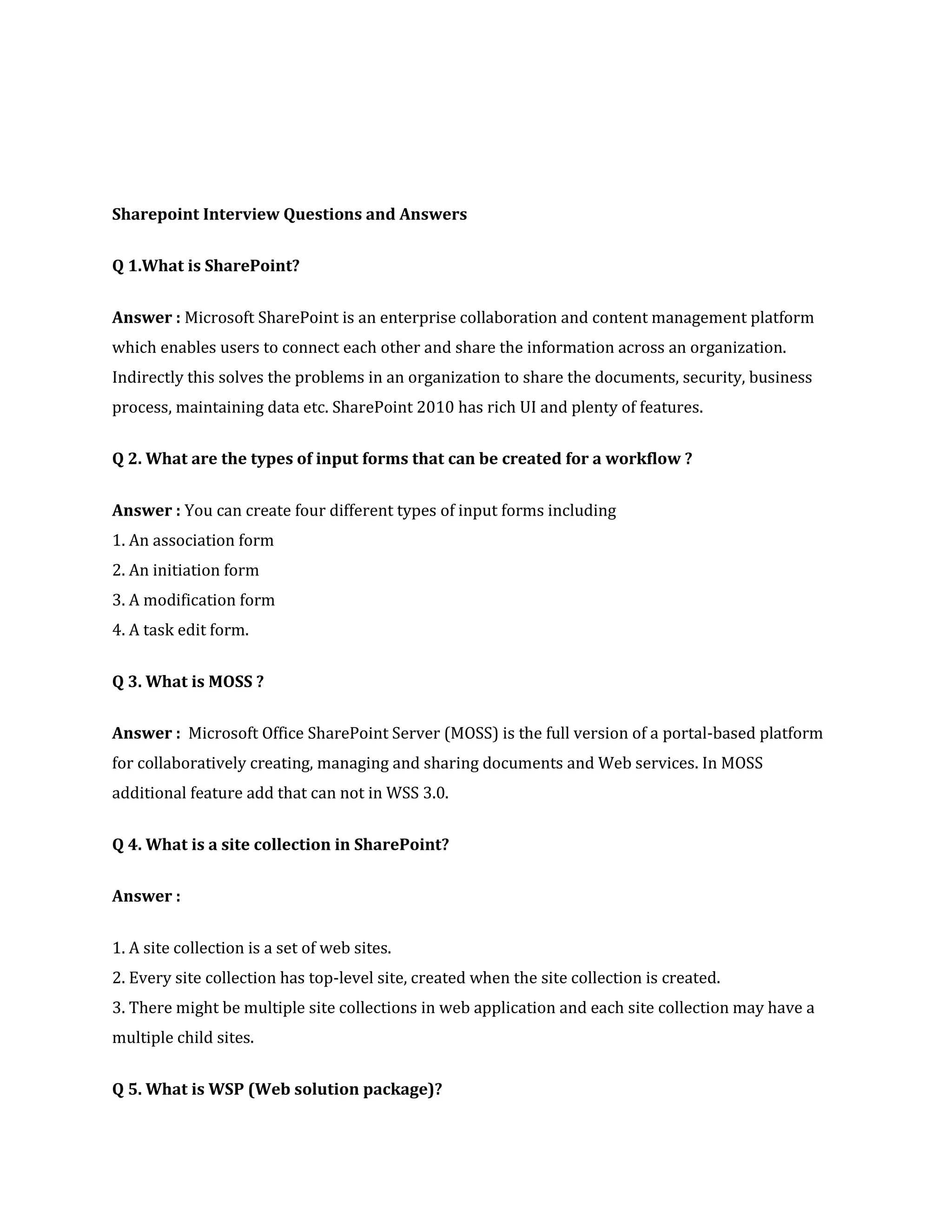 Sharepoint Interview Questions and Answers
Q 1.What is SharePoint?
Answer : Microsoft SharePoint is an enterprise collaboration and content management platform
which enables users to connect each other and share the information across an organization.
Indirectly this solves the problems in an organization to share the documents, security, business
process, maintaining data etc. SharePoint 2010 has rich UI and plenty of features.
Q 2. What are the types of input forms that can be created for a workflow ?
Answer : You can create four different types of input forms including
1. An association form
2. An initiation form
3. A modification form
4. A task edit form.
Q 3. What is MOSS ?
Answer : Microsoft Office SharePoint Server (MOSS) is the full version of a portal-based platform
for collaboratively creating, managing and sharing documents and Web services. In MOSS
additional feature add that can not in WSS 3.0.
Q 4. What is a site collection in SharePoint?
Answer :
1. A site collection is a set of web sites.
2. Every site collection has top-level site, created when the site collection is created.
3. There might be multiple site collections in web application and each site collection may have a
multiple child sites.
Q 5. What is WSP (Web solution package)?
 