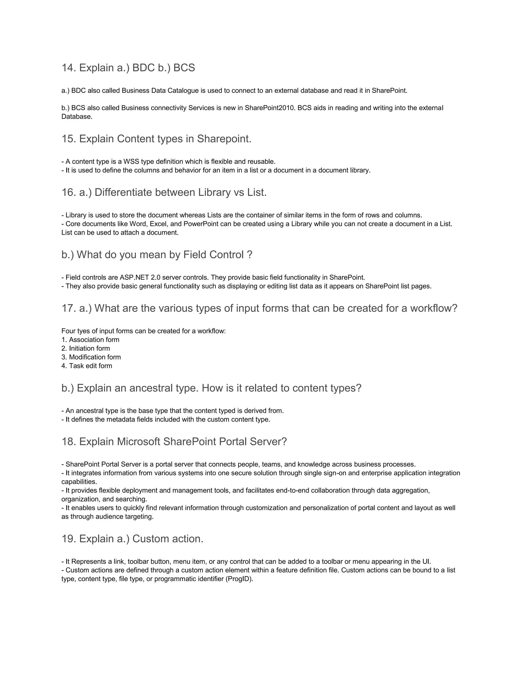 14. Explain a.) BDC b.) BCS
a.) BDC also called Business Data Catalogue is used to connect to an external database and read it in SharePoint.
b.) BCS also called Business connectivity Services is new in SharePoint2010. BCS aids in reading and writing into the external
Database.
15. Explain Content types in Sharepoint.
- A content type is a WSS type definition which is flexible and reusable.
- It is used to define the columns and behavior for an item in a list or a document in a document library.
16. a.) Differentiate between Library vs List.
- Library is used to store the document whereas Lists are the container of similar items in the form of rows and columns.
- Core documents like Word, Excel, and PowerPoint can be created using a Library while you can not create a document in a List.
List can be used to attach a document.
b.) What do you mean by Field Control ?
- Field controls are ASP.NET 2.0 server controls. They provide basic field functionality in SharePoint.
- They also provide basic general functionality such as displaying or editing list data as it appears on SharePoint list pages.
17. a.) What are the various types of input forms that can be created for a workflow?
Four tyes of input forms can be created for a workflow:
1. Association form
2. Initiation form
3. Modification form
4. Task edit form
b.) Explain an ancestral type. How is it related to content types?
- An ancestral type is the base type that the content typed is derived from.
- It defines the metadata fields included with the custom content type.
18. Explain Microsoft SharePoint Portal Server?
- SharePoint Portal Server is a portal server that connects people, teams, and knowledge across business processes.
- It integrates information from various systems into one secure solution through single sign-on and enterprise application integration
capabilities.
- It provides flexible deployment and management tools, and facilitates end-to-end collaboration through data aggregation,
organization, and searching.
- It enables users to quickly find relevant information through customization and personalization of portal content and layout as well
as through audience targeting.
19. Explain a.) Custom action.
- It Represents a link, toolbar button, menu item, or any control that can be added to a toolbar or menu appearing in the UI.
- Custom actions are defined through a custom action element within a feature definition file. Custom actions can be bound to a list
type, content type, file type, or programmatic identifier (ProgID).
 