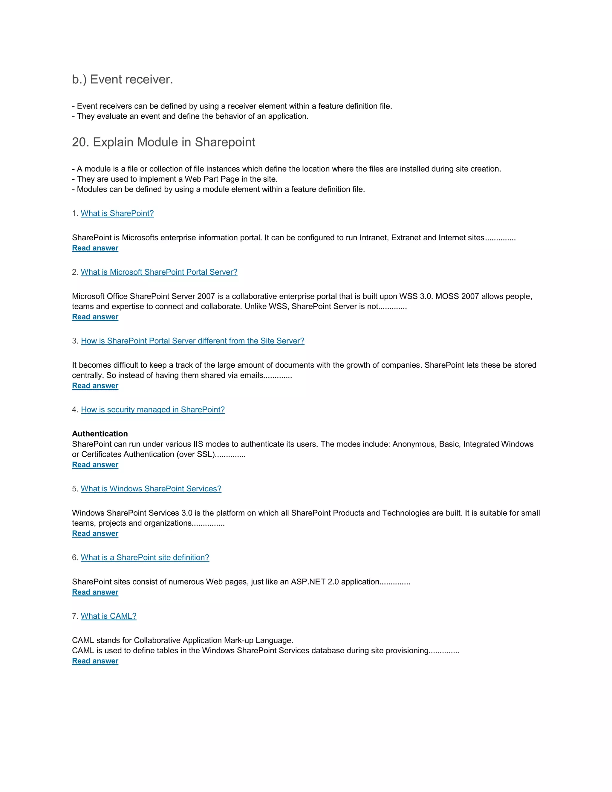 b.) Event receiver.
- Event receivers can be defined by using a receiver element within a feature definition file.
- They evaluate an event and define the behavior of an application.
20. Explain Module in Sharepoint
- A module is a file or collection of file instances which define the location where the files are installed during site creation.
- They are used to implement a Web Part Page in the site.
- Modules can be defined by using a module element within a feature definition file.
1. What is SharePoint?
SharePoint is Microsofts enterprise information portal. It can be configured to run Intranet, Extranet and Internet sites..............
Read answer
2. What is Microsoft SharePoint Portal Server?
Microsoft Office SharePoint Server 2007 is a collaborative enterprise portal that is built upon WSS 3.0. MOSS 2007 allows people,
teams and expertise to connect and collaborate. Unlike WSS, SharePoint Server is not.............
Read answer
3. How is SharePoint Portal Server different from the Site Server?
It becomes difficult to keep a track of the large amount of documents with the growth of companies. SharePoint lets these be stored
centrally. So instead of having them shared via emails.............
Read answer
4. How is security managed in SharePoint?
Authentication
SharePoint can run under various IIS modes to authenticate its users. The modes include: Anonymous, Basic, Integrated Windows
or Certificates Authentication (over SSL)..............
Read answer
5. What is Windows SharePoint Services?
Windows SharePoint Services 3.0 is the platform on which all SharePoint Products and Technologies are built. It is suitable for small
teams, projects and organizations...............
Read answer
6. What is a SharePoint site definition?
SharePoint sites consist of numerous Web pages, just like an ASP.NET 2.0 application..............
Read answer
7. What is CAML?
CAML stands for Collaborative Application Mark-up Language.
CAML is used to define tables in the Windows SharePoint Services database during site provisioning..............
Read answer
 