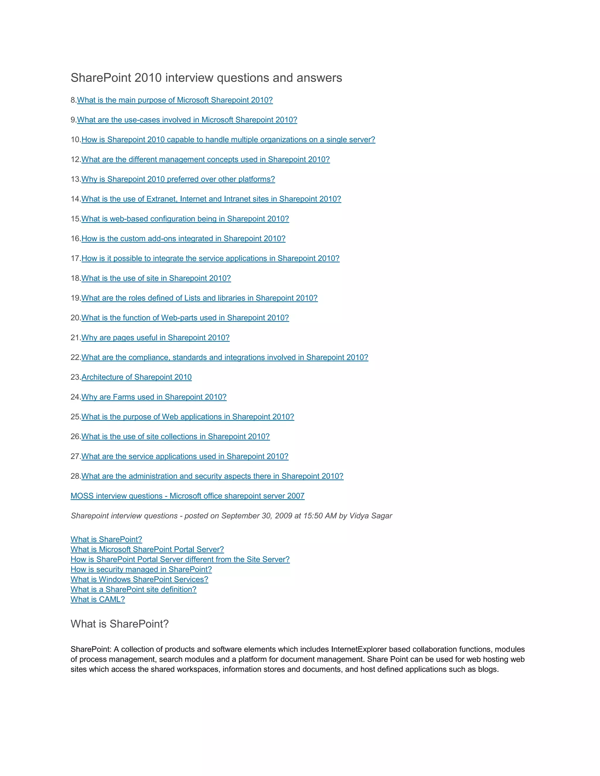 SharePoint 2010 interview questions and answers
8.What is the main purpose of Microsoft Sharepoint 2010?
9.What are the use-cases involved in Microsoft Sharepoint 2010?
10.How is Sharepoint 2010 capable to handle multiple organizations on a single server?
12.What are the different management concepts used in Sharepoint 2010?
13.Why is Sharepoint 2010 preferred over other platforms?
14.What is the use of Extranet, Internet and Intranet sites in Sharepoint 2010?
15.What is web-based configuration being in Sharepoint 2010?
16.How is the custom add-ons integrated in Sharepoint 2010?
17.How is it possible to integrate the service applications in Sharepoint 2010?
18.What is the use of site in Sharepoint 2010?
19.What are the roles defined of Lists and libraries in Sharepoint 2010?
20.What is the function of Web-parts used in Sharepoint 2010?
21.Why are pages useful in Sharepoint 2010?
22.What are the compliance, standards and integrations involved in Sharepoint 2010?
23.Architecture of Sharepoint 2010
24.Why are Farms used in Sharepoint 2010?
25.What is the purpose of Web applications in Sharepoint 2010?
26.What is the use of site collections in Sharepoint 2010?
27.What are the service applications used in Sharepoint 2010?
28.What are the administration and security aspects there in Sharepoint 2010?
MOSS interview questions - Microsoft office sharepoint server 2007
Sharepoint interview questions - posted on September 30, 2009 at 15:50 AM by Vidya Sagar
What is SharePoint?
What is Microsoft SharePoint Portal Server?
How is SharePoint Portal Server different from the Site Server?
How is security managed in SharePoint?
What is Windows SharePoint Services?
What is a SharePoint site definition?
What is CAML?
What is SharePoint?
SharePoint: A collection of products and software elements which includes InternetExplorer based collaboration functions, modules
of process management, search modules and a platform for document management. Share Point can be used for web hosting web
sites which access the shared workspaces, information stores and documents, and host defined applications such as blogs.
 