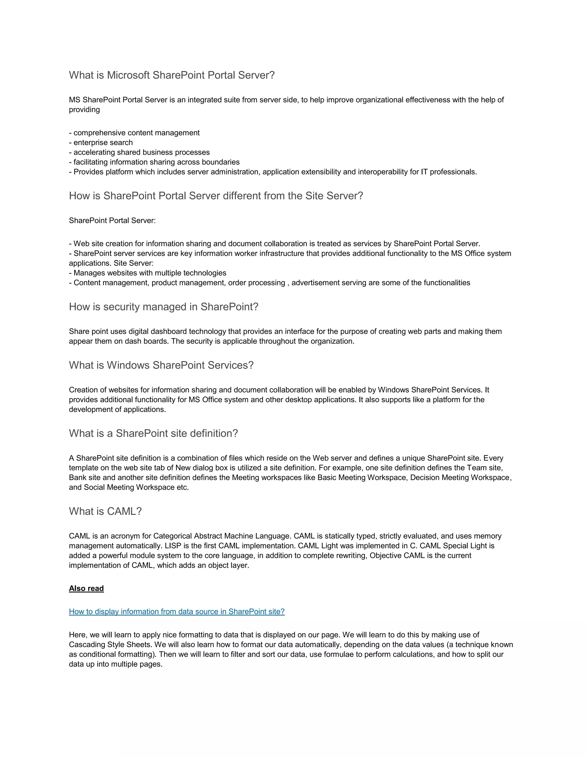 What is Microsoft SharePoint Portal Server?
MS SharePoint Portal Server is an integrated suite from server side, to help improve organizational effectiveness with the help of
providing
- comprehensive content management
- enterprise search
- accelerating shared business processes
- facilitating information sharing across boundaries
- Provides platform which includes server administration, application extensibility and interoperability for IT professionals.
How is SharePoint Portal Server different from the Site Server?
SharePoint Portal Server:
- Web site creation for information sharing and document collaboration is treated as services by SharePoint Portal Server.
- SharePoint server services are key information worker infrastructure that provides additional functionality to the MS Office system
applications. Site Server:
- Manages websites with multiple technologies
- Content management, product management, order processing , advertisement serving are some of the functionalities
How is security managed in SharePoint?
Share point uses digital dashboard technology that provides an interface for the purpose of creating web parts and making them
appear them on dash boards. The security is applicable throughout the organization.
What is Windows SharePoint Services?
Creation of websites for information sharing and document collaboration will be enabled by Windows SharePoint Services. It
provides additional functionality for MS Office system and other desktop applications. It also supports like a platform for the
development of applications.
What is a SharePoint site definition?
A SharePoint site definition is a combination of files which reside on the Web server and defines a unique SharePoint site. Every
template on the web site tab of New dialog box is utilized a site definition. For example, one site definition defines the Team site,
Bank site and another site definition defines the Meeting workspaces like Basic Meeting Workspace, Decision Meeting Workspace,
and Social Meeting Workspace etc.
What is CAML?
CAML is an acronym for Categorical Abstract Machine Language. CAML is statically typed, strictly evaluated, and uses memory
management automatically. LISP is the first CAML implementation. CAML Light was implemented in C. CAML Special Light is
added a powerful module system to the core language, in addition to complete rewriting, Objective CAML is the current
implementation of CAML, which adds an object layer.
Also read
How to display information from data source in SharePoint site?
Here, we will learn to apply nice formatting to data that is displayed on our page. We will learn to do this by making use of
Cascading Style Sheets. We will also learn how to format our data automatically, depending on the data values (a technique known
as conditional formatting). Then we will learn to filter and sort our data, use formulae to perform calculations, and how to split our
data up into multiple pages.
 