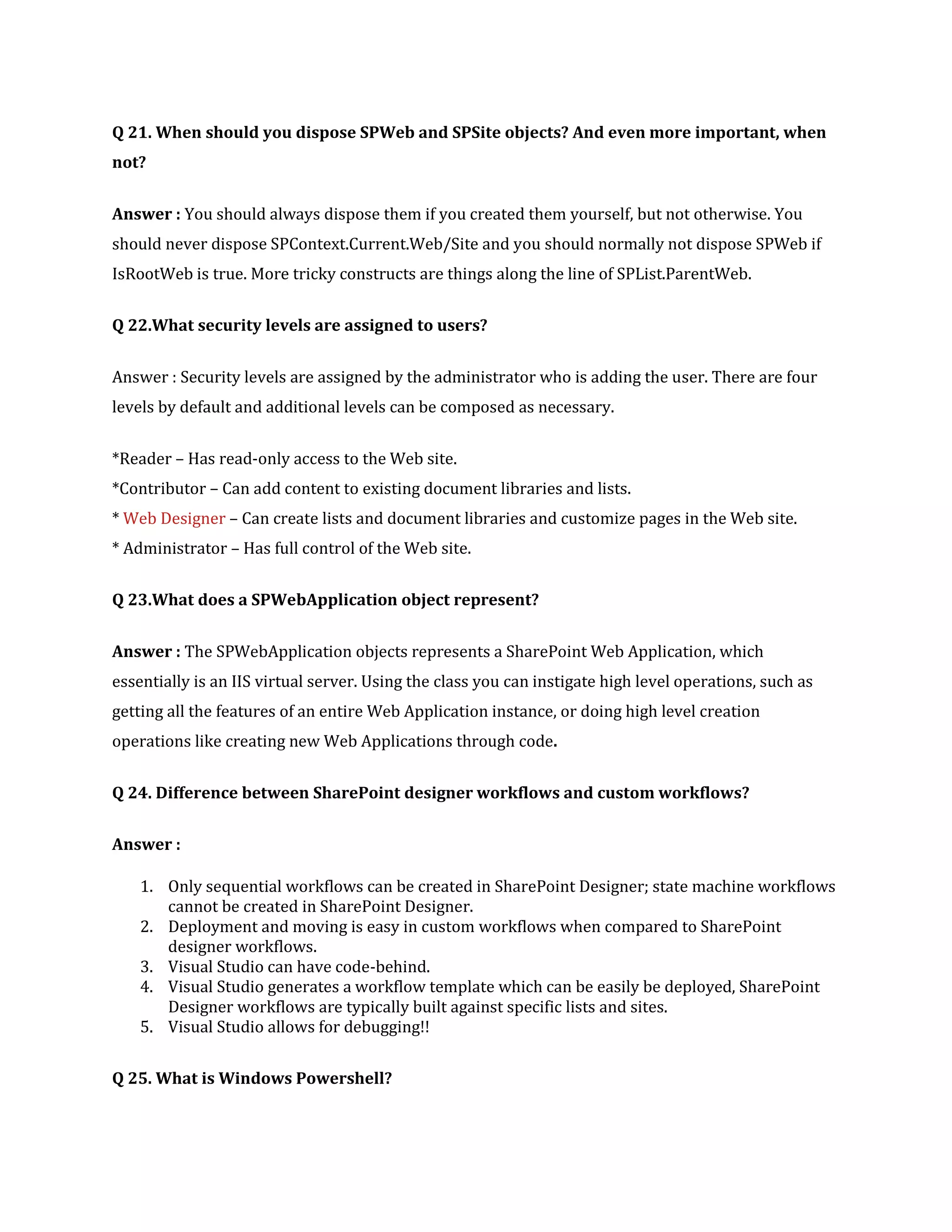 Q 21. When should you dispose SPWeb and SPSite objects? And even more important, when
not?
Answer : You should always dispose them if you created them yourself, but not otherwise. You
should never dispose SPContext.Current.Web/Site and you should normally not dispose SPWeb if
IsRootWeb is true. More tricky constructs are things along the line of SPList.ParentWeb.
Q 22.What security levels are assigned to users?
Answer : Security levels are assigned by the administrator who is adding the user. There are four
levels by default and additional levels can be composed as necessary.
*Reader – Has read-only access to the Web site.
*Contributor – Can add content to existing document libraries and lists.
* Web Designer – Can create lists and document libraries and customize pages in the Web site.
* Administrator – Has full control of the Web site.
Q 23.What does a SPWebApplication object represent?
Answer : The SPWebApplication objects represents a SharePoint Web Application, which
essentially is an IIS virtual server. Using the class you can instigate high level operations, such as
getting all the features of an entire Web Application instance, or doing high level creation
operations like creating new Web Applications through code.
Q 24. Difference between SharePoint designer workflows and custom workflows?
Answer :
1. Only sequential workflows can be created in SharePoint Designer; state machine workflows
cannot be created in SharePoint Designer.
2. Deployment and moving is easy in custom workflows when compared to SharePoint
designer workflows.
3. Visual Studio can have code-behind.
4. Visual Studio generates a workflow template which can be easily be deployed, SharePoint
Designer workflows are typically built against specific lists and sites.
5. Visual Studio allows for debugging!!
Q 25. What is Windows Powershell?
 