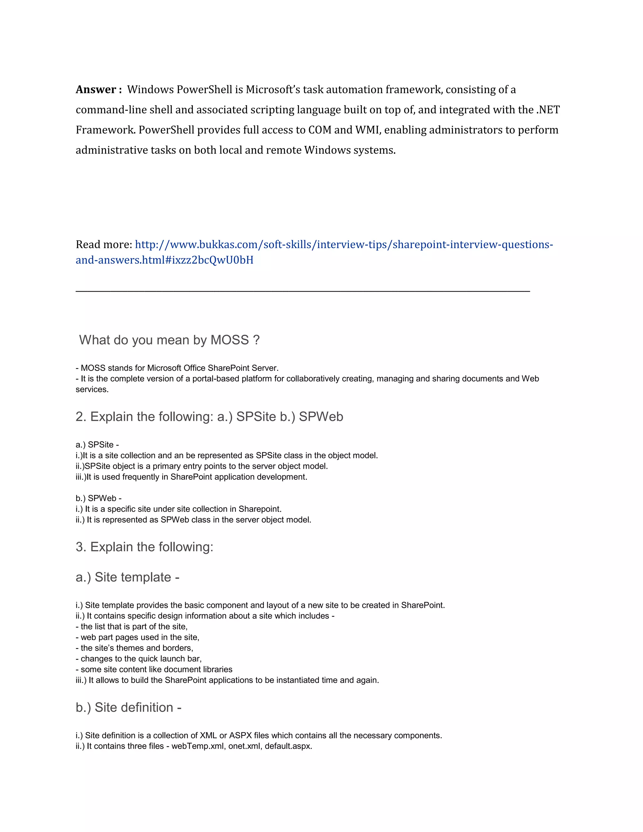 Answer : Windows PowerShell is Microsoft’s task automation framework, consisting of a
command-line shell and associated scripting language built on top of, and integrated with the .NET
Framework. PowerShell provides full access to COM and WMI, enabling administrators to perform
administrative tasks on both local and remote Windows systems.
Read more: http://www.bukkas.com/soft-skills/interview-tips/sharepoint-interview-questions-
and-answers.html#ixzz2bcQwU0bH
_______________________________________________________________________________
What do you mean by MOSS ?
- MOSS stands for Microsoft Office SharePoint Server.
- It is the complete version of a portal-based platform for collaboratively creating, managing and sharing documents and Web
services.
2. Explain the following: a.) SPSite b.) SPWeb
a.) SPSite -
i.)It is a site collection and an be represented as SPSite class in the object model.
ii.)SPSite object is a primary entry points to the server object model.
iii.)It is used frequently in SharePoint application development.
b.) SPWeb -
i.) It is a specific site under site collection in Sharepoint.
ii.) It is represented as SPWeb class in the server object model.
3. Explain the following:
a.) Site template -
i.) Site template provides the basic component and layout of a new site to be created in SharePoint.
ii.) It contains specific design information about a site which includes -
- the list that is part of the site,
- web part pages used in the site,
- the site’s themes and borders,
- changes to the quick launch bar,
- some site content like document libraries
iii.) It allows to build the SharePoint applications to be instantiated time and again.
b.) Site definition -
i.) Site definition is a collection of XML or ASPX files which contains all the necessary components.
ii.) It contains three files - webTemp.xml, onet.xml, default.aspx.
 