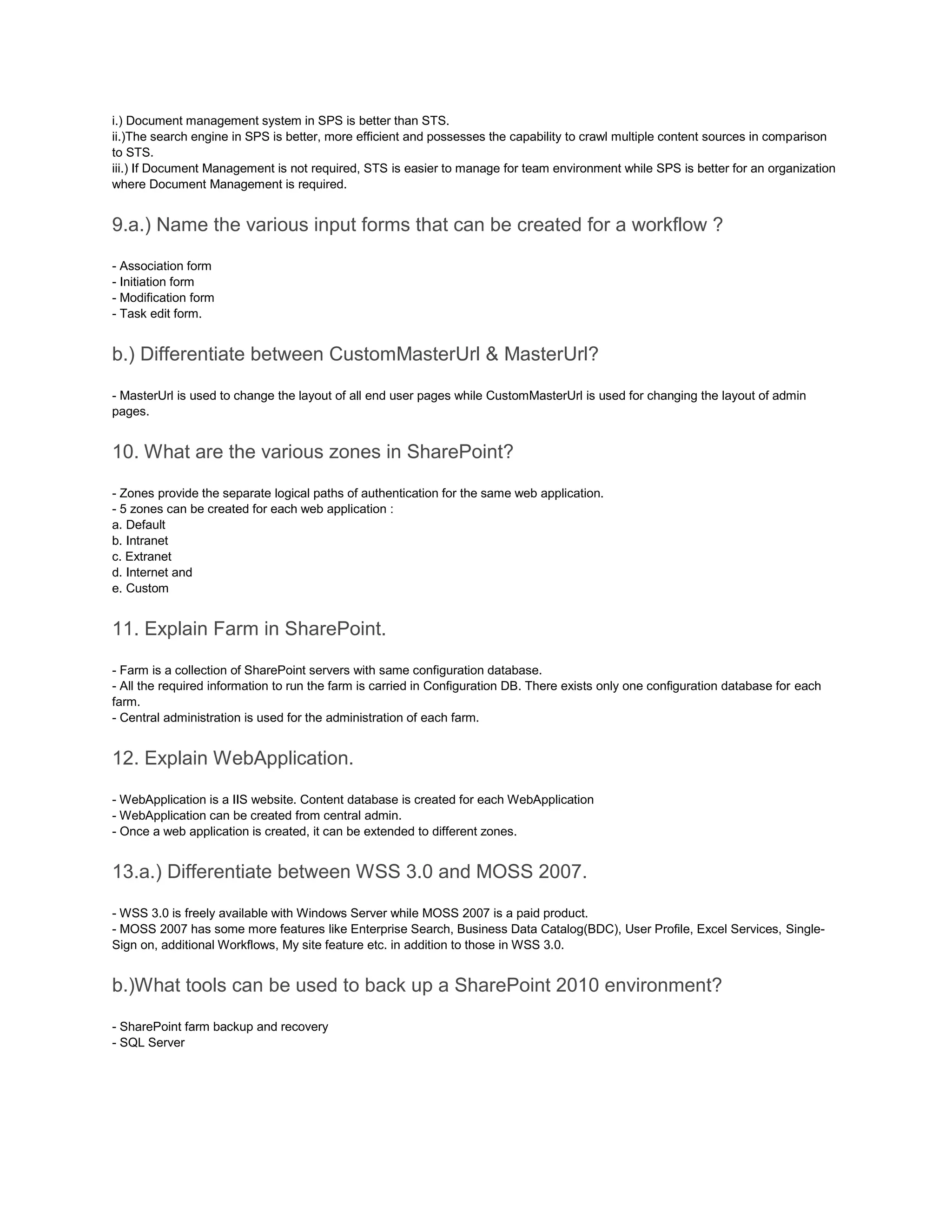 i.) Document management system in SPS is better than STS.
ii.)The search engine in SPS is better, more efficient and possesses the capability to crawl multiple content sources in comparison
to STS.
iii.) If Document Management is not required, STS is easier to manage for team environment while SPS is better for an organization
where Document Management is required.
9.a.) Name the various input forms that can be created for a workflow ?
- Association form
- Initiation form
- Modification form
- Task edit form.
b.) Differentiate between CustomMasterUrl & MasterUrl?
- MasterUrl is used to change the layout of all end user pages while CustomMasterUrl is used for changing the layout of admin
pages.
10. What are the various zones in SharePoint?
- Zones provide the separate logical paths of authentication for the same web application.
- 5 zones can be created for each web application :
a. Default
b. Intranet
c. Extranet
d. Internet and
e. Custom
11. Explain Farm in SharePoint.
- Farm is a collection of SharePoint servers with same configuration database.
- All the required information to run the farm is carried in Configuration DB. There exists only one configuration database for each
farm.
- Central administration is used for the administration of each farm.
12. Explain WebApplication.
- WebApplication is a IIS website. Content database is created for each WebApplication
- WebApplication can be created from central admin.
- Once a web application is created, it can be extended to different zones.
13.a.) Differentiate between WSS 3.0 and MOSS 2007.
- WSS 3.0 is freely available with Windows Server while MOSS 2007 is a paid product.
- MOSS 2007 has some more features like Enterprise Search, Business Data Catalog(BDC), User Profile, Excel Services, Single-
Sign on, additional Workflows, My site feature etc. in addition to those in WSS 3.0.
b.)What tools can be used to back up a SharePoint 2010 environment?
- SharePoint farm backup and recovery
- SQL Server
 