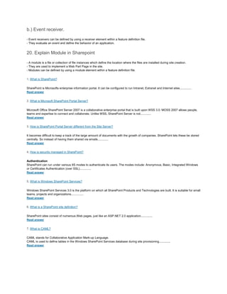 b.) Event receiver.
- Event receivers can be defined by using a receiver element within a feature definition file.
- They evaluate an event and define the behavior of an application.
20. Explain Module in Sharepoint
- A module is a file or collection of file instances which define the location where the files are installed during site creation.
- They are used to implement a Web Part Page in the site.
- Modules can be defined by using a module element within a feature definition file.
1. What is SharePoint?
SharePoint is Microsofts enterprise information portal. It can be configured to run Intranet, Extranet and Internet sites..............
Read answer
2. What is Microsoft SharePoint Portal Server?
Microsoft Office SharePoint Server 2007 is a collaborative enterprise portal that is built upon WSS 3.0. MOSS 2007 allows people,
teams and expertise to connect and collaborate. Unlike WSS, SharePoint Server is not.............
Read answer
3. How is SharePoint Portal Server different from the Site Server?
It becomes difficult to keep a track of the large amount of documents with the growth of companies. SharePoint lets these be stored
centrally. So instead of having them shared via emails.............
Read answer
4. How is security managed in SharePoint?
Authentication
SharePoint can run under various IIS modes to authenticate its users. The modes include: Anonymous, Basic, Integrated Windows
or Certificates Authentication (over SSL)..............
Read answer
5. What is Windows SharePoint Services?
Windows SharePoint Services 3.0 is the platform on which all SharePoint Products and Technologies are built. It is suitable for small
teams, projects and organizations...............
Read answer
6. What is a SharePoint site definition?
SharePoint sites consist of numerous Web pages, just like an ASP.NET 2.0 application..............
Read answer
7. What is CAML?
CAML stands for Collaborative Application Mark-up Language.
CAML is used to define tables in the Windows SharePoint Services database during site provisioning..............
Read answer
 
