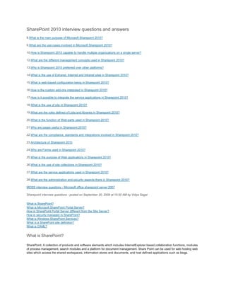 SharePoint 2010 interview questions and answers
8.What is the main purpose of Microsoft Sharepoint 2010?
9.What are the use-cases involved in Microsoft Sharepoint 2010?
10.How is Sharepoint 2010 capable to handle multiple organizations on a single server?
12.What are the different management concepts used in Sharepoint 2010?
13.Why is Sharepoint 2010 preferred over other platforms?
14.What is the use of Extranet, Internet and Intranet sites in Sharepoint 2010?
15.What is web-based configuration being in Sharepoint 2010?
16.How is the custom add-ons integrated in Sharepoint 2010?
17.How is it possible to integrate the service applications in Sharepoint 2010?
18.What is the use of site in Sharepoint 2010?
19.What are the roles defined of Lists and libraries in Sharepoint 2010?
20.What is the function of Web-parts used in Sharepoint 2010?
21.Why are pages useful in Sharepoint 2010?
22.What are the compliance, standards and integrations involved in Sharepoint 2010?
23.Architecture of Sharepoint 2010
24.Why are Farms used in Sharepoint 2010?
25.What is the purpose of Web applications in Sharepoint 2010?
26.What is the use of site collections in Sharepoint 2010?
27.What are the service applications used in Sharepoint 2010?
28.What are the administration and security aspects there in Sharepoint 2010?
MOSS interview questions - Microsoft office sharepoint server 2007
Sharepoint interview questions - posted on September 30, 2009 at 15:50 AM by Vidya Sagar
What is SharePoint?
What is Microsoft SharePoint Portal Server?
How is SharePoint Portal Server different from the Site Server?
How is security managed in SharePoint?
What is Windows SharePoint Services?
What is a SharePoint site definition?
What is CAML?
What is SharePoint?
SharePoint: A collection of products and software elements which includes InternetExplorer based collaboration functions, modules
of process management, search modules and a platform for document management. Share Point can be used for web hosting web
sites which access the shared workspaces, information stores and documents, and host defined applications such as blogs.
 