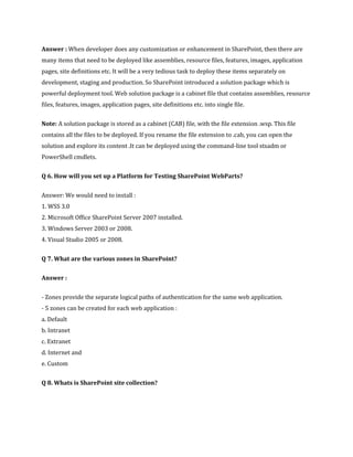 Answer : When developer does any customization or enhancement in SharePoint, then there are
many items that need to be deployed like assemblies, resource files, features, images, application
pages, site definitions etc. It will be a very tedious task to deploy these items separately on
development, staging and production. So SharePoint introduced a solution package which is
powerful deployment tool. Web solution package is a cabinet file that contains assemblies, resource
files, features, images, application pages, site definitions etc. into single file.
Note: A solution package is stored as a cabinet (CAB) file, with the file extension .wsp. This file
contains all the files to be deployed. If you rename the file extension to .cab, you can open the
solution and explore its content .It can be deployed using the command-line tool stsadm or
PowerShell cmdlets.
Q 6. How will you set up a Platform for Testing SharePoint WebParts?
Answer: We would need to install :
1. WSS 3.0
2. Microsoft Office SharePoint Server 2007 installed.
3. Windows Server 2003 or 2008.
4. Visual Studio 2005 or 2008.
Q 7. What are the various zones in SharePoint?
Answer :
- Zones provide the separate logical paths of authentication for the same web application.
- 5 zones can be created for each web application :
a. Default
b. Intranet
c. Extranet
d. Internet and
e. Custom
Q 8. Whats is SharePoint site collection?
 