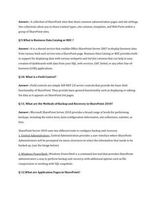 Answer : A collection of SharePoint sites that share common administration pages and site settings.
Site collections allow you to share content types, site columns, templates, and Web Parts within a
group of SharePoint sites.
Q 9.What is Business Data Catalog or BDC ?
Answer : It is a shared service that enables Office SharePoint Server 2007 to display business data
from various back-end servers into a SharePoint page. Business Data Catalog or BDC provides built-
in support for displaying data with various webparts and listlist columns that can help in easy
creation of dashboards with data from your SQL, web services, SAP, Siebel, or any other line-of-
business (LOB) applications.
Q 10. What is a Field Control?
Answer : Field controls are simple ASP.NET 2.0 server controls that provide the basic field
functionality of SharePoint. They provide basic general functionality such as displaying or editing
list data as it appears on SharePoint list pages.
Q 11. What are the Methods of Backup and Recovery in SharePoint 2010?
Answer : Microsoft SharePoint Server 2010 provides a broad range of levels for performing
backups, including the entire farm, farm configuration information, site collections, subsites, or
lists.
SharePoint Server 2010 uses two different tools to configure backup and recovery.
1. Central Administration : Central Administration provides a user interface where SharePoint
Administrators will be prompted via menu structures to select the information that needs to be
backed up. (see the Image below)
2. Windows PowerShell : Windows PowerShell is a command line tool that provides SharePoint
administrators a way to perform backup and recovery with additional options such as file
compression or working with SQL snapshots.
Q 12.What are Application Pages in SharePoint?
 