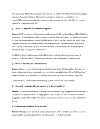 Through Central Administration(Granular level Back-up) a SharePoint Administrator can configure
a backup of a subsite or list. An Administrator can choose a site and a specific list to be
exported.The administrators can also choose to export security and select the different versions
that will be exported with the list.
Q 17.What is LINQ. How is it used in Sharepoint ?
Answer : LINQ is a feature of the programming languages C# 3.0 and Visual Basic .NET. LINQ allows
you to query in an object-oriented way, supports compile-time check, gives you intellisense support
in Visual Studio and defines a unified, SQL like syntax to query any data source. But unlike other
languages and query syntaxes which vary from one type of data source to another, LINQ can be
used to query, in principle, any data source whatsoever. It is commonly used to query objects
collections, XML and SQL server data sources.
The LINQ to SharePoint Provider is defined in the Microsoft.SharePoint.Linq namespace. It
translates LINQ queries into Collaborative Application Markup Language (CAML) queries.
Q 18.What is claims based authentication ?
Answer : Claims is a new authentication method that SharePoint 2010 can utilize. This allows a
single authentication store for multiple types of authentication (Windows NTLM, SQL FBA, LDAP,
etc) which allows all of these types of authentication to access SharePoint under a single URL.
Claims creates a SAML token based on the sign-in, that contains the user’s identity.
Q 19.How will you deploy files such as Css, js in SharePoint 2010?
Answer : The most preferable way to deploy files in SharePoint is by using the solution package. In
SharePoint 2010 you can create an empty project with VS 2010 and then add a new SharePoint
Mapped folder in it. This will give the desired location in 14 hive where you can then add a file to
deploy.
Q 20. What are Parallel and Serial actions ?
Answer : When you have more than one action associated with a condition, the actions can be set
up to run at the same time (parallel) or one after another (serial), the default.
 