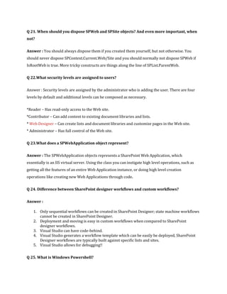 Q 21. When should you dispose SPWeb and SPSite objects? And even more important, when
not?
Answer : You should always dispose them if you created them yourself, but not otherwise. You
should never dispose SPContext.Current.Web/Site and you should normally not dispose SPWeb if
IsRootWeb is true. More tricky constructs are things along the line of SPList.ParentWeb.
Q 22.What security levels are assigned to users?
Answer : Security levels are assigned by the administrator who is adding the user. There are four
levels by default and additional levels can be composed as necessary.
*Reader – Has read-only access to the Web site.
*Contributor – Can add content to existing document libraries and lists.
* Web Designer – Can create lists and document libraries and customize pages in the Web site.
* Administrator – Has full control of the Web site.
Q 23.What does a SPWebApplication object represent?
Answer : The SPWebApplication objects represents a SharePoint Web Application, which
essentially is an IIS virtual server. Using the class you can instigate high level operations, such as
getting all the features of an entire Web Application instance, or doing high level creation
operations like creating new Web Applications through code.
Q 24. Difference between SharePoint designer workflows and custom workflows?
Answer :
1. Only sequential workflows can be created in SharePoint Designer; state machine workflows
cannot be created in SharePoint Designer.
2. Deployment and moving is easy in custom workflows when compared to SharePoint
designer workflows.
3. Visual Studio can have code-behind.
4. Visual Studio generates a workflow template which can be easily be deployed, SharePoint
Designer workflows are typically built against specific lists and sites.
5. Visual Studio allows for debugging!!
Q 25. What is Windows Powershell?
 