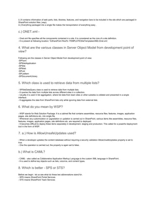 ii.) It contains information of web parts, lists, libraries, features, and navigation bars to be included in the site which are packaged in
SharePoint solution files (.wsp).
iii.) Everything packaged into a single file makes the transportation of everything easy .
c.) ONET.xml -
- Onet.xml file specifies all the components contained in a site. It is considered as the core of a site definition.
- It is present at following location: %SharePoint Root% TEMPLATESiteTemplatesXMLOnet.xml
4. What are the various classes in Server Object Model from development point of
view?
Following are the classes in Server Object Model from development point of view:
-SPFarm
-SPWebApplication
-SPSite
-SPWeb
-SPList
-SPListItem
-SPDocumentLibrary
5. Which class is used to retrieve data from multiple lists?
- SPSiteDataQuery class is used to retrieve data from multiple lists.
- It queries the data from multiple lists across different sites in a collection.
- Usually it is used in list aggregation, where list data from team sites or other subsites is collated and presented in a single
interface.
- It aggregates the data from SharePoint lists only while ignoring data from external lists.
6. What do you mean by WSP?
- WSP stands for Web Solution Package. It is a cabinet file that contains assemblies, resource files, features, images, application
pages, site definitions etc. into single file.
- Whenever any customization or upgradation or updation is carried out in SharePoint, various items like assemblies, resource files,
features, images, application pages, site definitions etc. are required to deployed.
- It becomes difficult to deploy these items separately in development, staging and production. This called for a powerful deployment
tool in the form of WSP.
7. a.) How is AllowUnsafeUpdates used?
- When a developer updates the content database without requiring a security validation AllowUnsafeUpdates property is set to
true.
- One the operation is carrried out, the property is again set to false .
b.) What is CAML?
- CAML - also called as Collaborative Application Markup Language is the custom XML language in SharePoint.
- It is used to define key objects such as lists, columns, and content types.
8. Which is better - SPS or STS?
Before we begin - let us see what do these two abbreviations stand for.
- SPS means SharePoint Portal Services
- STS means SharePoint Team Services
 