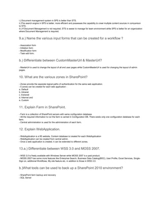 i.) Document management system in SPS is better than STS.
ii.)The search engine in SPS is better, more efficient and possesses the capability to crawl multiple content sources in comparison
to STS.
iii.) If Document Management is not required, STS is easier to manage for team environment while SPS is better for an organization
where Document Management is required.
9.a.) Name the various input forms that can be created for a workflow ?
- Association form
- Initiation form
- Modification form
- Task edit form.
b.) Differentiate between CustomMasterUrl & MasterUrl?
- MasterUrl is used to change the layout of all end user pages while CustomMasterUrl is used for changing the layout of admin
pages.
10. What are the various zones in SharePoint?
- Zones provide the separate logical paths of authentication for the same web application.
- 5 zones can be created for each web application :
a. Default
b. Intranet
c. Extranet
d. Internet and
e. Custom
11. Explain Farm in SharePoint.
- Farm is a collection of SharePoint servers with same configuration database.
- All the required information to run the farm is carried in Configuration DB. There exists only one configuration database for each
farm.
- Central administration is used for the administration of each farm.
12. Explain WebApplication.
- WebApplication is a IIS website. Content database is created for each WebApplication
- WebApplication can be created from central admin.
- Once a web application is created, it can be extended to different zones.
13.a.) Differentiate between WSS 3.0 and MOSS 2007.
- WSS 3.0 is freely available with Windows Server while MOSS 2007 is a paid product.
- MOSS 2007 has some more features like Enterprise Search, Business Data Catalog(BDC), User Profile, Excel Services, Single-
Sign on, additional Workflows, My site feature etc. in addition to those in WSS 3.0.
b.)What tools can be used to back up a SharePoint 2010 environment?
- SharePoint farm backup and recovery
- SQL Server
 