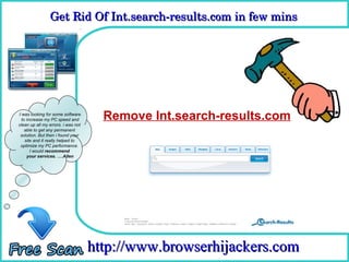 Get Rid Of Int.search­results.com in few mins 
                Get Rid Of Int.search­results.com in few mins

                                      How To Remove



I was looking for some software
  to increase my PC speed and         Remove Int.search-results.com
clean up all my errors. i was not
    able to get any permanent
 solution. But then i found your
    site and it really helped to
 optimize my PC performance.
       I would recommend
     your services. ….Allen




                                    http://www.browserhijackers.com
 