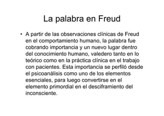 La palabra en Freud 
• A partir de las observaciones clínicas de Freud 
en el comportamiento humano, la palabra fue 
cobrando importancia y un nuevo lugar dentro 
del conocimiento humano, valedero tanto en lo 
teórico como en la práctica clínica en el trabajo 
con pacientes. Esta importancia se perfiló desde 
el psicoanálisis como uno de los elementos 
esenciales, para luego convertirse en el 
elemento primordial en el desciframiento del 
inconsciente. 
 