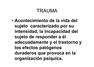 TRAUMA 
• Acontecimiento de la vida del 
sujeto caracterizado por su 
intensidad, la incapacidad del 
sujeto de responder a él 
adecuadamente y el trastorno y 
los efectos patógenos 
duraderos que provoca en la 
organización psíquica. 
 
