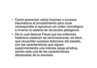 • Como aparecían varios traumas o sucesos 
traumáticos el procedimiento para curar 
correspondía a reproducir en orden cronológico 
e inverso la cadena de recuerdos patógenos. 
• De lo cual deduce Freud que los enfermos 
histéricos padecen de reminiscencias, es decir, 
que recuerdan sucesos dolorosos del pasado, 
con las características que siguen 
experimentando una intensa carga emotiva, 
siendo esta una de las características 
destacadas de la neurosis. 
 